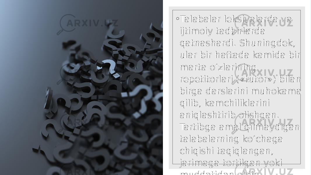 ◦ Talabalar leksiyalarda va ijtimoiy tadbirlarda qatnashardi. Shuningdek, ular bir haftada kamida bir marta o‘zlarining repetitorlari («tutor») bilan birga darslarini muhokama qilib, kamchiliklarini aniqlashtirib olishgan. Tartibga amal qilmaydigan talabalarning ko‘chaga chiqishi taqiqlangan, jarimaga tortilgan yoki muddatidan oldin talabalikdan chetlatilgan 