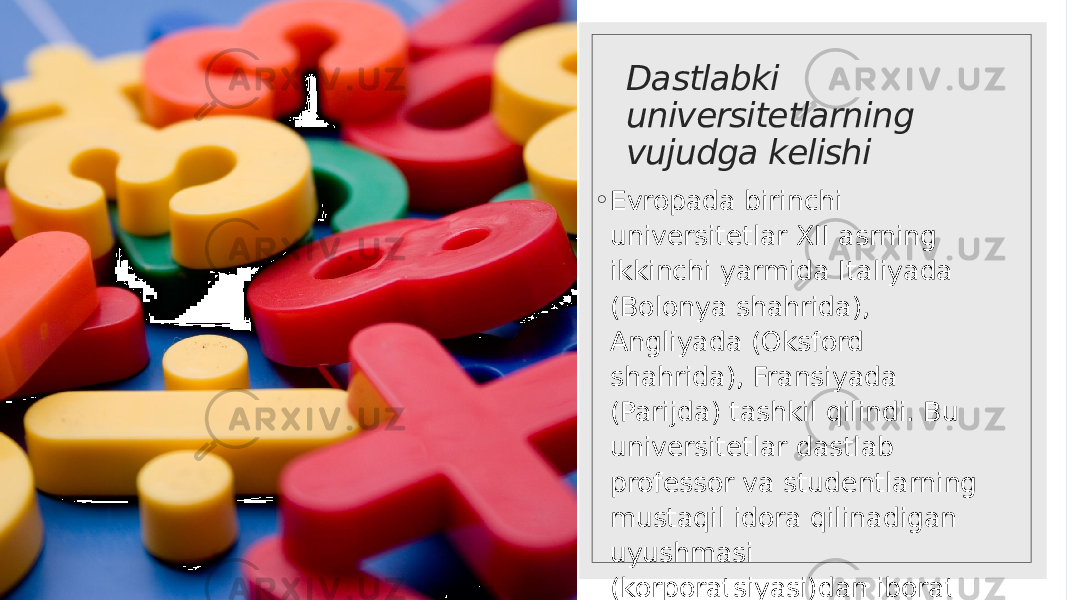 Dastlabki universitetlarning vujudga kelishi ◦ Evropada birinchi universitetlar XII asrning ikkinchi yarmida Italiyada (Bolonya shahrida), Angliyada (Oksford shahrida), Fransiyada (Parijda) tashkil qilindi. Bu universitetlar dastlab professor va studentlarning mustaqil idora qilinadigan uyushmasi (korporatsiyasi)dan iborat edi. 