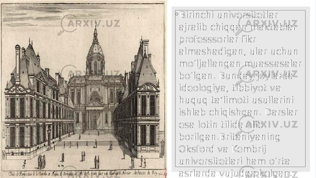 ◦ Birinchi universitetlar ajralib chiqqan maktablar professsorlar fikr almashadigan, ular uchun mo‘ljallangan muassasalar bo‘lgan. Bunday joylarda ideologiya, tibbiyot va huquq ta’limoti usullarini ishlab chiqishgan. Darslar esa lotin tilida olib borilgan.Britaniyaning Oksford va Kembrij universitetlari ham o‘rta asrlarda vujudga kelgan. Angliyaning ikki mashhur universitetini tandemda Oksbrij deb ham atashadi. 