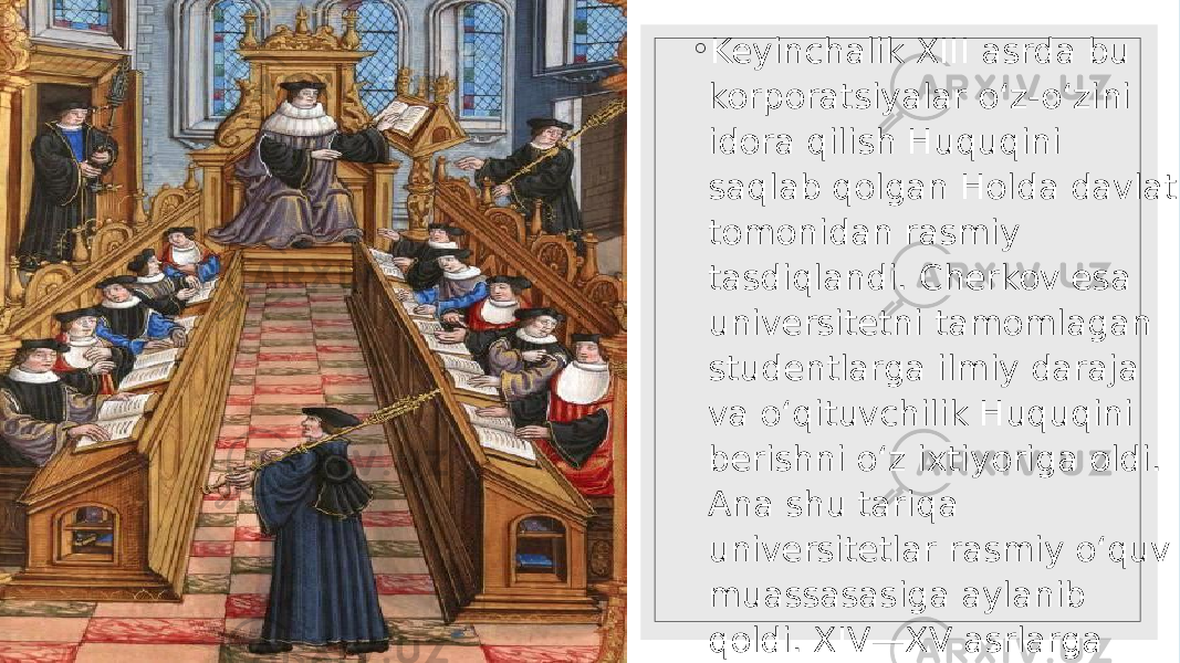 ◦ Keyinchalik XIII asrda bu korporatsiyalar o‘z-o‘zini idora qilish Huquqini saqlab qolgan Holda davlat tomonidan rasmiy tasdiqlandi. Cherkov esa universitetni tamomlagan studentlarga ilmiy daraja va o‘qituvchilik Huquqini berishni o‘z ixtiyoriga oldi. Ana shu tariqa universitetlar rasmiy o‘quv muassasasiga aylanib qoldi. XIV—XV asrlarga kelib universitetlar Evropa mamlkatlarining Hammasida ochilgan edi. 