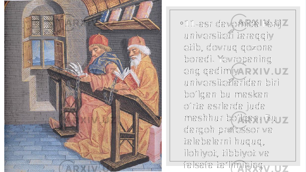 ◦ 11-asr davomida Parij universiteti taraqqiy etib, dovruq qozona boradi. Yevropaning eng qadimiy universitetlaridan biri bo‘lgan bu maskan o‘rta asrlarda juda mashhur bo‘lgan. Bu dargoh professor va talabalarni huquq, ilohiyot, tibbiyot va falsafa ta’limining rivojlangani bilan jalb qilgan. 