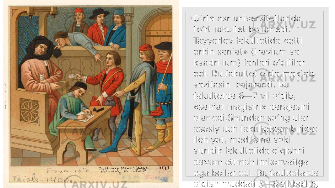 ◦ O‘rta asr universitetlarida to‘rt fakultet bo‘lar edi. Tayyorlov fakultetida «etti erkin san’at» (travium va kvadrilium) fanlari o‘qitilar edi. Bu fakultet o‘rta maktab vazifasini bajarardi. Bu fakultetda 6—7 yil o‘qib, «san’at magistri» darajasini olar edi.Shundan so‘ng ular asosiy uch fakultetdan birida: ilohiyot, meditsina yoki yuridik fakultetida o‘qishni davom ettirish imkonyatiga ega bo‘lar edi. Bu faultetlarda o‘qish muddati 5—6 yil bo‘lib, uni tamomlaganlar doktor, yoki olim unvonini olar edi. 