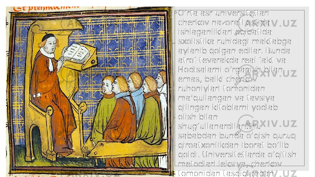 ◦ O‘rta asr universitetlari cherkov nazorati ostida ishlaganliklari oqibatida sxolistika ruhidagi maktabga aylanib qolgan edilar. Bunda atrof-tevarakda real fakt va Hodisalarni o‘rganish bilan emas, balki cherkov ruhoniylari tomonidan ma’qullangan va tavsiya qilingan kitoblarni yodlab olish bilan shug‘ullanardilar.Shu sababdan bunda o‘qish quruq qiroatxonlikdan iborat bo‘lib qoldi. Universitetlarda o‘qitish metodlari leksiya, cherkov tomonidan tasdiqlangan darslik va asarlarni yodlash va disput (munozara)lardan iborat edi. Universitetlarda o‘qish faqat lotin tilida olib borilar edi. 