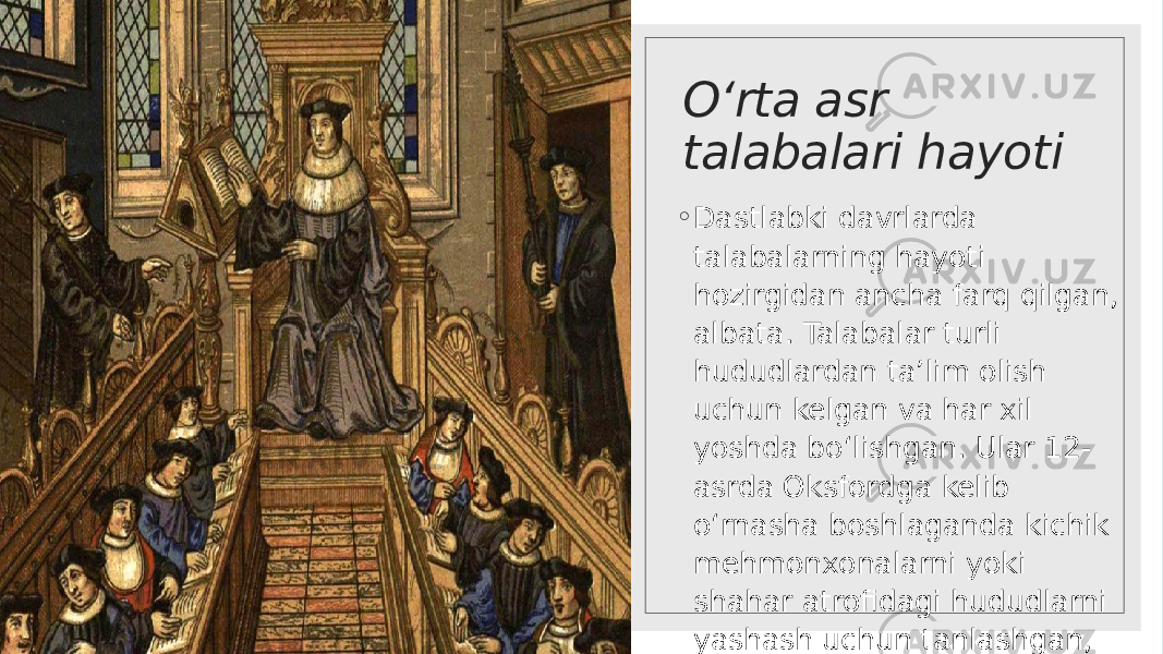 O‘rta asr talabalari hayoti ◦ Dastlabki davrlarda talabalarning hayoti hozirgidan ancha farq qilgan, albata. Talabalar turli hududlardan ta’lim olish uchun kelgan va har xil yoshda bo‘lishgan. Ular 12- asrda Oksfordga kelib o‘rnasha boshlaganda kichik mehmonxonalarni yoki shahar atrofidagi hududlarni yashash uchun tanlashgan, ba’zilar esa birgalikda biror uyni ijaraga olib yashay boshlagan. 