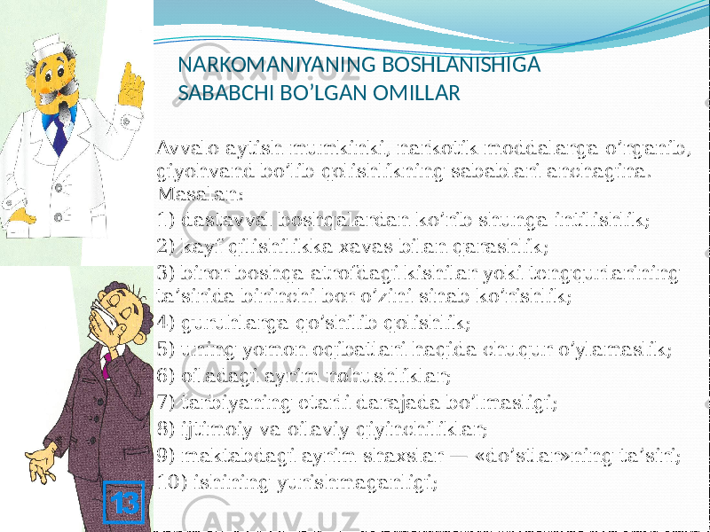 NARKOMANIYANING BOSHLANISHIGA SABABCHI BO’LGAN OMILLAR  Avvalo aytish mumkinki, narkotik moddalarga o’rganib, giyohvand bo’lib qolishlikning sabablari anchagina. Masalan:  1) dastavval boshqalardan ko’rib shunga intilishlik;  2) kayf qilishilikka xavas bilan qarashlik;  3) biror boshqa atrofdagi kishilar yoki tengqurlarining ta’sirida birinchi bor o’zini sinab ko’rishlik;  4) guruhlarga qo’shilib qolishlik;  5) uning yomon oqibatlari haqida chuqur o’ylamaslik;  6) oiladagi ayrim nohushliklar;  7) tarbiyaning etarli darajada bo’lmasligi;  8) ijtimoiy va oilaviy qiyinchiliklar;  9) maktabdagi ayrim shaxslar — «do’stlar»ning ta’siri;  10) ishining yurishmaganligi; 