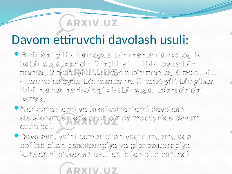 Davom ettiruvchi davolash usuli:  Birinchi yili - har oyda bir marta narkologik kabinetga borish, 2 nchi yili - ikki oyda bir marta, 3 nchi yili uch oyda bir marta, 4 nchi yili - har to’rt oyda bir marta va 5 nchi yili bir yilda ikki marta narkologik kabinetga uchrashishi kerak.  Narkomanlarni va toksikomanlarni davolash statsionardan chiqqach bir oy mobaynida davom ettiriladi.  Davolash, ya’ni bemor bilan yaqin muomulada bo’lish bilan psixoterapiya va gipnozoterapiya kurslarini o’tkazish usullari bilan olib boriladi 