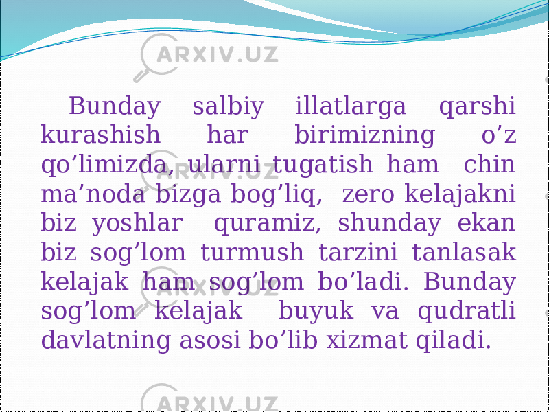 Bunday salbiy illatlarga qarshi kurashish har birimizning o’z qo’limizda, ularni tugatish ham chin ma’noda bizga bog’liq, zero kelajakni biz yoshlar quramiz, shunday ekan biz sog’lom turmush tarzini tanlasak kelajak ham sog’lom bo’ladi. Bunday sog’lom kelajak buyuk va qudratli davlatning asosi bo’lib xizmat qiladi. 