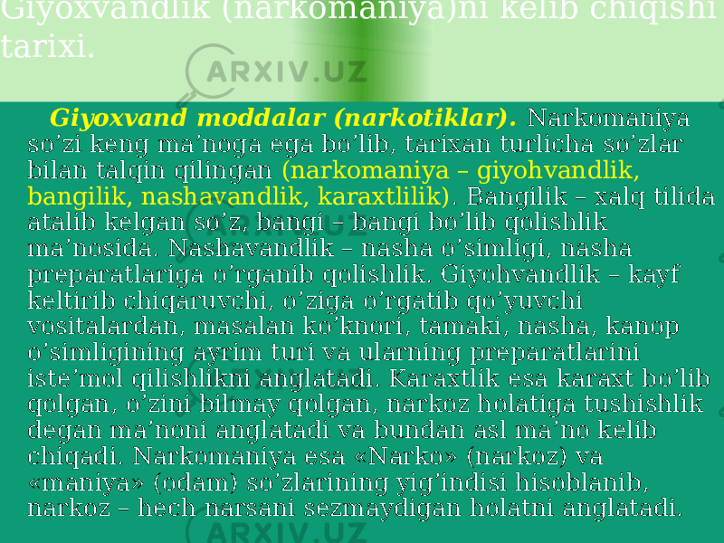  Giyoxvandlik (narkomaniya)ni kelib chiqishi tarixi. Giyoxvand moddalar (narkotiklar). Narkomaniya so’zi keng ma’noga ega bo’lib, tarixan turlicha so’zlar bilan talqin qilingan (narkomaniya – giyohvandlik, bangilik, nashavandlik, karaxtlilik) . Bangilik – xalq tilida atalib kelgan so’z, bangi – bangi bo’lib qolishlik ma’nosida. Nashavandlik – nasha o’simligi, nasha preparatlariga o’rganib qolishlik. Giyohvandlik – kayf keltirib chiqaruvchi, o’ziga o’rgatib qo’yuvchi vositalardan, masalan ko’knori, tamaki, nasha, kanop o’simligining ayrim turi va ularning preparatlarini iste’mol qilishlikni anglatadi. Karaxtlik esa karaxt bo’lib qolgan, o’zini bilmay qolgan, narkoz holatiga tushishlik degan ma’noni anglatadi va bundan asl ma’no kelib chiqadi. Narkomaniya esa «Narko» (narkoz) va «maniya» (odam) so’zlarining yig’indisi hisoblanib, narkoz – hech narsani sezmaydigan holatni anglatadi. 2B 15 