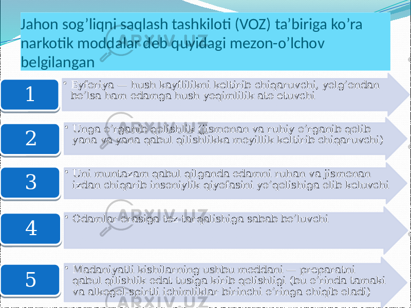 Jahon sog’liqni saqlash tashkiloti (VOZ) ta’biriga ko’ra narkotik moddalar deb quyidagi mezon-o’lchov belgilangan • Eyforiya — hush kayflilikni keltirib chiqaruvchi, yolg’ondan bo’lsa ham odamga hush yoqimlilik ato etuvchi 1 • Unga o’rganib qolishlik (jismonan va ruhiy o’rganib qolib yana va yana qabul qilishlikka moyillik keltirib chiqaruvchi) 2 • Uni muntazam qabul qilganda odamni ruhan va jismonan izdan chiqarib insoniylik qiyofasini yo’qolishiga olib keluvchi 3 • Odamlar orasiga tez tarqalishiga sabab bo’luvchi 4 • Madaniyatli kishilarning ushbu moddani — preparatni qabul qilishlik odat tusiga kirib qolishligi (bu o’rinda tamaki va alkogol-spirtli ichimliklar birinchi o’ringa chiqib oladi)5 38 3D 3E 3F 41 