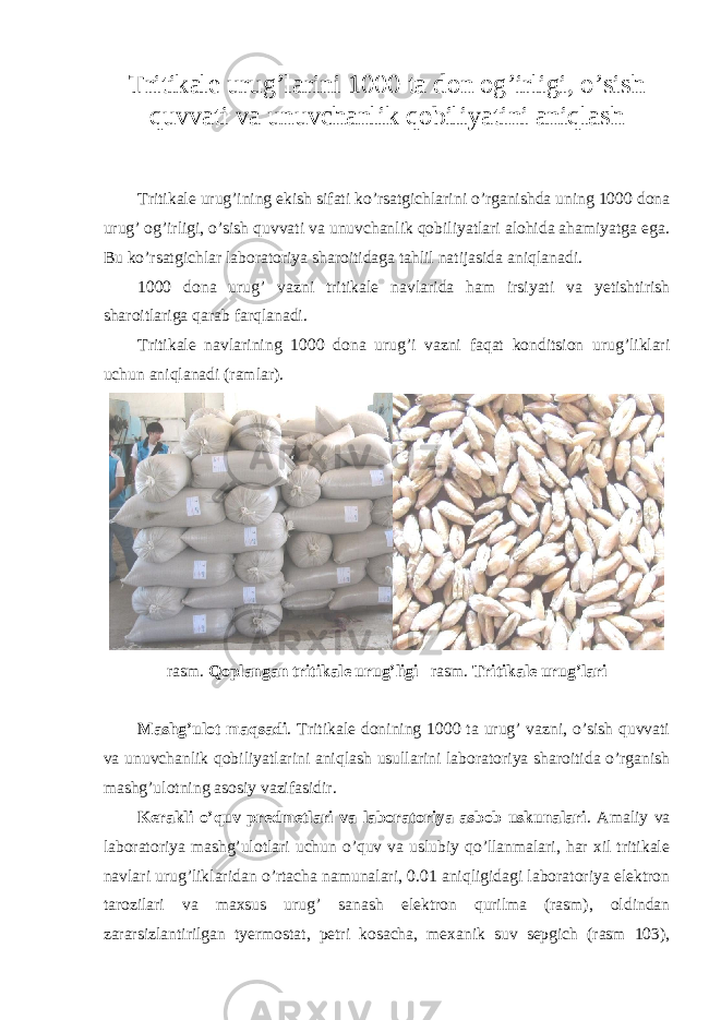 Tritikale urug’larini 1000 ta don og’irligi, o’sish quvvati va unuvchanlik qobiliyatini aniqlash Tritikale urug’ining ekish sifati ko’rsatgichlarini o’rganishda uning 1000 dona urug’ og’irligi, o’sish quvvati va unuvchanlik qobiliyatlari alohida ahamiyatga ega. Bu ko’rsatgichlar laboratoriya sharoitidaga tahlil natijasida aniqlanadi. 1000 dona urug’ vazni tritikale navlarida ham irsiyati va yetishtirish sharoitlariga qarab farqlanadi. Tritikale navlarining 1000 dona urug’i vazni faqat konditsion urug’liklari uchun aniqlanadi (ramlar). rasm. Qoplangan tritikale urug’ligi rasm. Tritikale urug’lari Mashg’ulot maqsadi . Tritikale donining 1000 ta urug’ vazni, o’sish quvvati va unuvchanlik qobiliyatlarini aniqlash usullarini laboratoriya sharoitida o’rganish mashg’ulotning asosiy vazifasidir. Kerakli o’quv predmetlari va laboratoriya asbob uskunalari . Amaliy va laboratoriya mashg’ulotlari uchun o’quv va uslubiy qo’llanmalari, har xil tritikale navlari urug’liklaridan o’rtacha namunalari, 0.01 aniqligidagi laboratoriya elektron tarozilari va maxsus urug’ sanash elektron qurilma (rasm), oldindan zararsizlantirilgan tyermostat, petri kosacha, mexanik suv sepgich (rasm 103), 