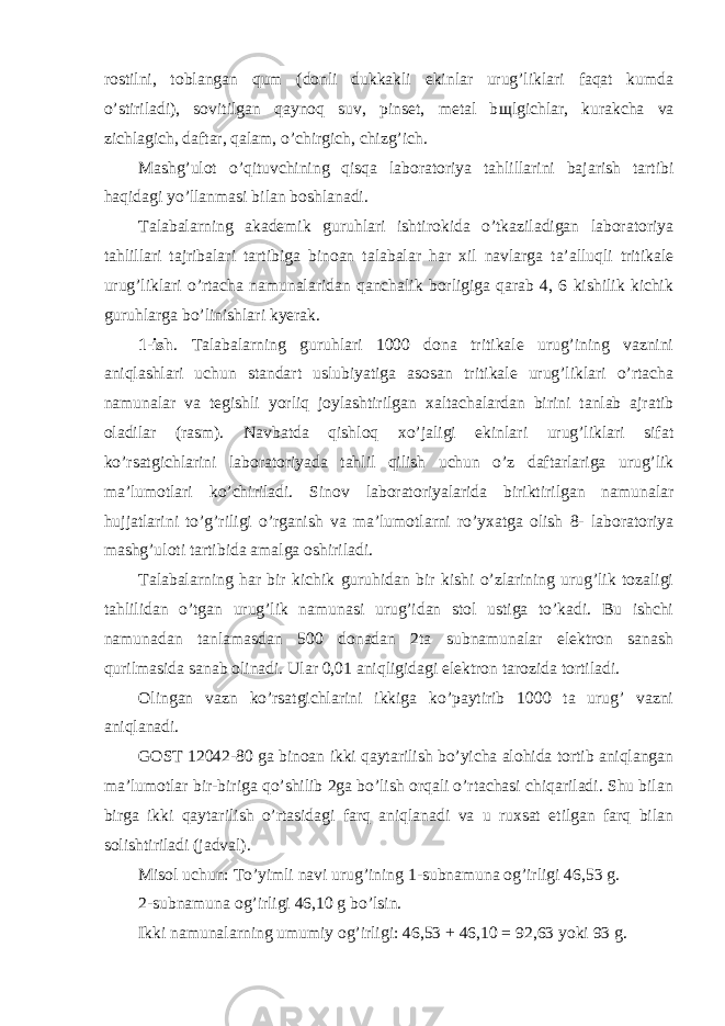 rostilni, toblangan qum (donli dukkakli ekinlar urug’liklari faqat kumda o’stiriladi), sovitilgan qaynoq suv, pinset, metal b щ lgichlar, kurakcha va zichlagich, daftar, qalam, o’chirgich, chizg’ich. Mashg’ulot o’qituvchining qisqa laboratoriya tahlillarini bajarish tartibi haqidagi yo’llanmasi bilan boshlanadi. Talabalarning akademik guruhlari ishtirokida o’tkaziladigan laboratoriya tahlillari tajribalari tartibiga binoan talabalar har xil navlarga ta’alluqli tritikale urug’liklari o’rtacha namunalaridan qanchalik borligiga qarab 4, 6 kishilik kichik guruhlarga bo’linishlari kyerak. 1-ish . Talabalarning guruhlari 1000 dona tritikale urug’ining vaznini aniqlashlari uchun standart uslubiyatiga asosan tritikale urug’liklari o’rtacha namunalar va tegishli yorliq joylashtirilgan xaltachalardan birini tanlab ajratib oladilar (rasm). Navbatda qishloq xo’jaligi ekinlari urug’liklari sifat ko’rsatgichlarini laboratoriyada tahlil qilish uchun o’z daftarlariga urug’lik ma’lumotlari ko’chiriladi. Sinov laboratoriyalarida biriktirilgan namunalar hujjatlarini to’g’riligi o’rganish va ma’lumotlarni ro’yxatga olish 8- laboratoriya mashg’uloti tartibida amalga oshiriladi. Talabalarning har bir kichik guruhidan bir kishi o’zlarining urug’lik tozaligi tahlilidan o’tgan urug’lik namunasi urug’idan stol ustiga to’kadi. Bu ishchi namunadan tanlamasdan 500 donadan 2ta subnamunalar elektron sanash qurilmasida sanab olinadi. Ular 0,01 aniqligidagi elektron tarozida tortiladi. Olingan vazn ko’rsatgichlarini ikkiga ko’paytirib 1000 ta urug’ vazni aniqlanadi. GOST 12042-80 ga binoan ikki qaytarilish bo’yicha alohida tortib aniqlangan ma’lumotlar bir-biriga qo’shilib 2ga bo’lish orqali o’rtachasi chiqariladi. Shu bilan birga ikki qaytarilish o’rtasidagi farq aniqlanadi va u ruxsat etilgan farq bilan solishtiriladi (jadval). Misol uchun: To’yimli navi urug’ining 1-subnamuna og’irligi 46,53 g. 2-subnamuna og’irligi 46,10 g bo’lsin. Ikki namunalarning umumiy og’irligi: 46,53 + 46,10 = 92,63 yoki 93 g. 