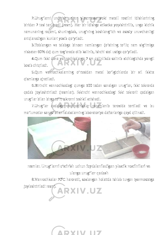 2.Urug’larni undirish uchun plastmassa yoki metall rostilni idishlarining biridan 2 tasi tanlanadi (rasm). Har bir idishga etiketka yopishtirilib, unga kichik namunaning raqami, shuningdek, urug’ning boshlang’ich va asosiy unuvchanligi aniqlanadigan kunlari yozib qo’yiladi. 3.Toblangan va talabga binoan namlangan (o’zining to’liq nam sig’imiga nisbatan 60% da) qum tog’arada olib kelinib, ishchi stol ustiga qo’yiladi. 4.Qum ikki dona vannochkalarga 2 sm qalinlikda solinib zichlagichda yengil bosib chiqiladi. 5.Qum vannochkalarning o’rtasidan metal bo’lgichlarda bir xil ikkita qismlarga ajratiladi. 6.Birinchi vannochkadagi qumga 100 tadan sanalgan urug’lar, ikki takrorda qadab joylashtiriladi (rasmlar). Ikkinchi vannochkadagi ikki takrorli qadalgan urug’lar bilan birga to’rt takrorni tashkil etishadi. 7.Urug’lar qadalgan vannochkalar raqamlanib tarozida tortiladi va bu ma’lumotlar sanasi bilan talabalarning laboratoriya daftarlariga qayd qilinadi. rasmlar. Urug’larni o’stirish uchun foydalaniladigan plastik rostilnilari va ularga urug’lar qadash 8.Vannochkalar 20 0 С haroratli, sozlangan holatida ishlab turgan tyermostatga joylashtiriladi rasm). 