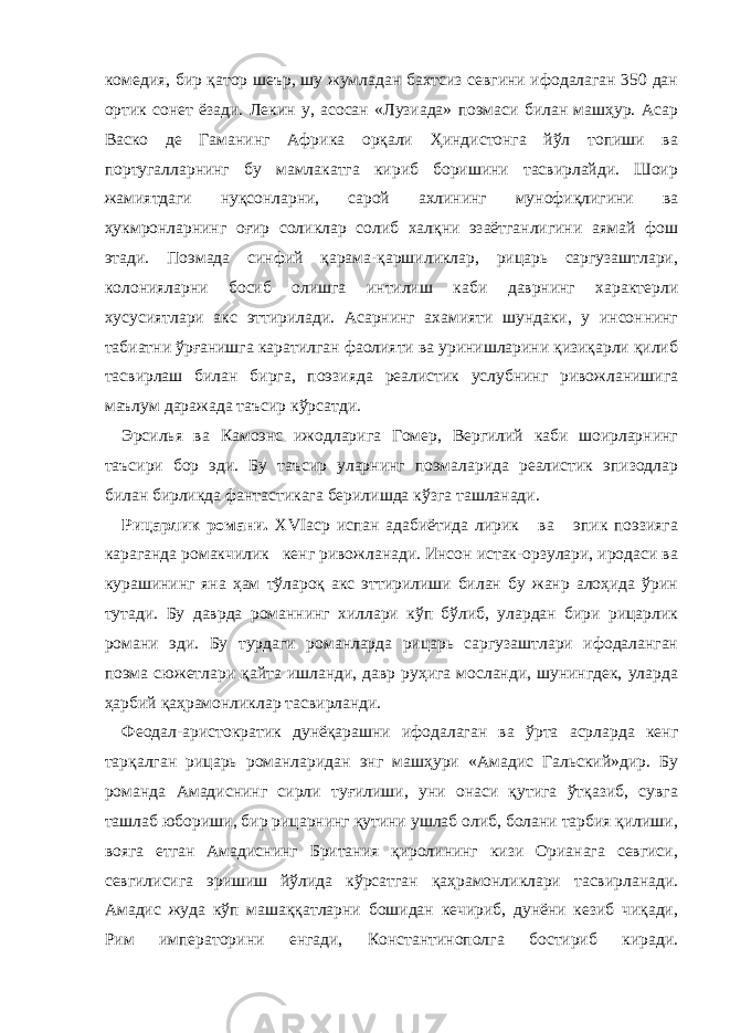 комедия, бир қатор шеър, шу жумладан бахтсиз севгини ифодалаган 350 дан ортик сонет ёзади. Лекин у, асосан «Лузиада» поэмаси билан машҳур. Асар Васко де Гаманинг Африка орқали Ҳиндистонга йўл топиши ва португалларнинг бу мамлакатга кириб боришини тасвирлайди. Шоир жамиятдаги нуқсонларни, сарой ахлининг мунофиқлигини ва ҳукмронларнинг оғир соликлар солиб халқни эзаётганлигини аямай фош этади. Поэмада синфий қарама-қаршиликлар, рицарь саргузаштлари, колонияларни босиб олишга интилиш каби даврнинг характерли хусусиятлари акс эттирилади. Асарнинг ахамияти шундаки, у инсоннинг табиатни ўрғанишга каратилган фаолияти ва уринишларини қизиқарли қилиб тасвирлаш билан бирга, поэзияда реалистик услубнинг ривожланишига маълум даражада таъсир кўрсатди. Эрсилья ва Камоэнс ижодларига Гомер, Вергилий каби шоирларнинг таъсири бор эди. Бу таъсир уларнинг поэмаларида реалистик эпизодлар билан бирликда фантастикага берилишда кўзга ташланади. Рицарлик романи. XVI аср испан адабиётида лирик ва эпик поэзияга караганда ромакчилик кенг ривожланади. Инсон истак-орзулари, иродаси ва курашининг яна ҳам тўлароқ акс эттирилиши билан бу жанр алоҳида ўрин тутади. Бу даврда романнинг хиллари кўп бўлиб, улардан бири рицарлик романи эди. Бу турдаги романларда рицарь саргузаштлари ифодаланган поэма сюжетлари қайта ишланди, давр руҳига мосланди, шунингдек, уларда ҳарбий қаҳрамонликлар тасвирланди. Феодал-аристократик дунёқарашни ифодалаган ва ўрта асрларда кенг тарқалган рицарь романларидан энг машҳури «Амадис Гальский»дир. Бу романда Амадиснинг сирли туғилиши, уни онаси қутига ўтқазиб, сувга ташлаб юбориши, бир рицарнинг қутини ушлаб олиб, болани тарбия қилиши, вояга етган Амадиснинг Британия қиролининг кизи Орианага севгиси, севгилисига эришиш йўлида кўрсатган қаҳрамонликлари тасвирланади. Амадис жуда кўп машаққатларни бошидан кечириб, дунёни кезиб чиқади, Рим императорини енгади, Константинополга бостириб киради. 