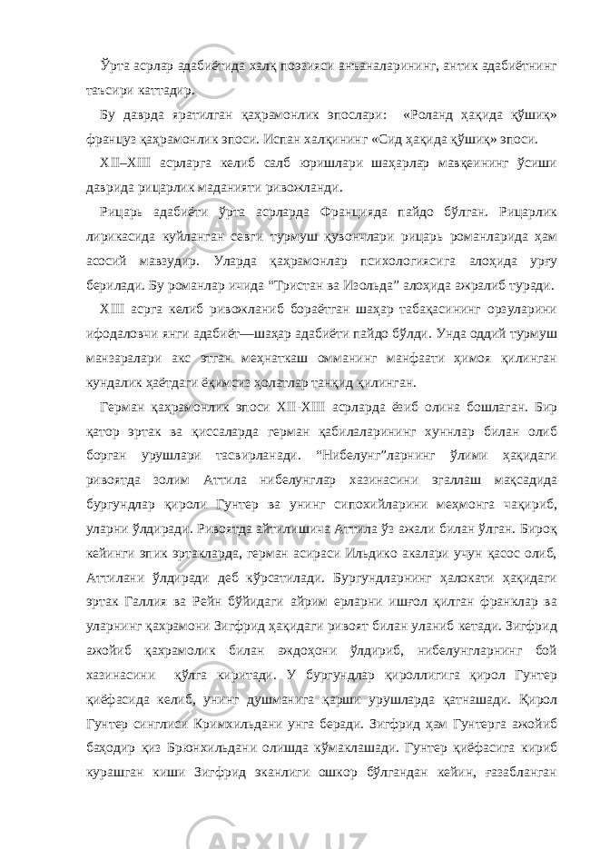 Ўрта асрлар адабиётида халқ поэзияси анъаналарининг, антик адабиётнинг таъсири каттадир. Бу даврда яратилган қаҳрамонлик эпослари: «Роланд ҳақида қўшиқ» француз қаҳрамонлик эпоси. Испан халқининг «Сид ҳақида қўшиқ» эпоси. XII–XIII асрларга келиб салб юришлари шаҳарлар мавқеининг ўсиши даврида рицарлик маданияти ривожланди. Рицарь адабиёти ўрта асрларда Францияда пайдо бўлган. Рицарлик лирикасида куйланган севги турмуш қувончлари рицарь романларида ҳам асосий мавзудир. Уларда қаҳрамонлар психологиясига алоҳида урғу берилади. Бу романлар ичида “Тристан ва Изольда” алоҳида ажралиб туради. XIII асрга келиб ривожланиб бораётган шаҳар табақасининг орзуларини ифодаловчи янги адабиёт—шаҳар адабиёти пайдо бўлди. Унда оддий турмуш манзаралари акс этган меҳнаткаш омманинг манфаати ҳимоя қилинган кундалик ҳаётдаги ёқимсиз ҳолатлар танқид қилинган. Герман қа ҳ рамонлик эпоси XII - XIII асрларда ёзиб олина бошлаган. Бир қатор эртак ва қиссаларда герман қабилаларининг хуннлар билан олиб борган урушлари тасвирланади. “Нибелунг”ларнинг ўлими ҳақидаги ривоятда золим Аттила нибелунглар хазинасини эгаллаш мақсадида бургундлар қироли Гунтер ва унинг сипохийларини меҳмонга чақириб, уларни ўлдиради. Ривоятда айтилишича Аттила ўз ажали билан ўлган. Бироқ кейинги эпик эртакларда, герман асираси Ильдико акалари учун қасос олиб, Аттилани ўлдиради деб кўрсатилади. Бургундларнинг ҳалокати ҳақидаги эртак Галлия ва Рейн бўйидаги айрим ерларни ишғол қилган франклар ва уларнинг қахрамони Зигфрид ҳақидаги ривоят билан уланиб кетади. Зигфрид ажойиб қахрамолик билан аждоҳони ўлдириб, нибелунгларнинг бой хазинасини қўлга киритади. У бургундлар қироллигига қирол Гунтер қи ё фасида келиб, унинг душманига қарши урушларда қатнашади. Қирол Гунтер синглиси Кримхильдани унга беради. Зигфрид ҳам Гунтерга ажойиб баҳодир қиз Брюнхильдани олишда кўмаклашади. Гунтер қиёфасига кириб курашган киши Зигфрид эканлиги ошкор бўлгандан кейин, ғазабланган 