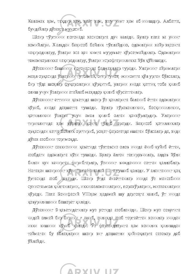 Келажак ҳ ам, та қ дир ҳ ам, ҳ аёт хам, эзгу ният ҳ ам еб-ичишдир. Албатта, бундайлар дўзахга муносиб. Шоир т ў ртинчи поғонада хасисларга дуч келади. Булар папа ва унинг хомийлари. Халқдан бе ҳ исоб бойлик т ў плайдию, одамларни хайр-э ҳ сонга ча қ ирадилару, ў злари эса ҳ еч кимга мурувват к ў рсатмайдилар. Одамларни тежамкорликка ча қ ирадилару, ў злари исрофгарчиликка й ў л қў йишади. Дўзахнинг бешинчи поғонасида баджа ҳ ллар туради. Уларнинг айримлари жа ҳ л орқасида ўзларини тутолмай, оғир гуноҳ -жиноятга қў л урган бўлсалар, бир тўда шо ҳ лар фу қ ароларни қў р қ итиб, уларни янада қаттиқ тобе қ илиб олиш учун ўзларини атайлаб жа ҳ лдор қ илиб к ў рсатганлар. Д ў захнинг еттинчи қаватида шоир ў з қ онларига беланиб ётган одамларни к ў риб, янада да ҳ шатга тушади. Булар з ў равонликни, бос қ инчиликни, қ отилликни ўзлари учун амал қ илиб олган қ онх ў рлардир. Уларнинг тириклигида ҳ ам кўзлари қ онга т ў либ юрарди. Бе ҳ исоб қ отилликлар орқасидан катта бойлик орттириб, ро ҳ ат-фаро ғ атда яшаган бўлсалар-да, энди дўзах азобини тортмо қ да. Д ў захнинг саккизинчи қаватида т ў хтовсиз олов ичида ёниб-куйиб ётган, азобдаги одамларга к ў зи тушади. Булар ёл ғ он гапирувчилар, алдов й ў ли билан кун кечирган фирибгарлар, ў зининг виждонини сотган қ аллоблар. Нога ҳ он шоирнинг к ў зи Папа Николай III га тушиб қ олади. У аланганинг қ о қ ўртасида азоб чекарди. Шоир ў тда ёнаётганлар ичида ў з мансабини су и истеьмол қ илганларни, иккиюзламачиларни, порах ў рларни, жиззакиларни к ў ради. Папа Бонифасий VIII ҳ ам ҳ адемай шу дарго ҳ га келиб, ў т ичида қ овурилишини башорат қ илади. Дўзахнинг 9-қаватидагилар муз устида азобланади. Шоир муз сову ғ ига чидай олмай бир-бирини ғ ажиб, очликда азоб тортаётган хоинлар ичидан икки кишини к ў риб қ олади. Ў з фарзандларига ҳ ам хоинлик қ илишдан тоймаган бу абла ҳ ларни шоир энг даҳшатли қ ийно қ ларга сазовор деб ў йлайди. 