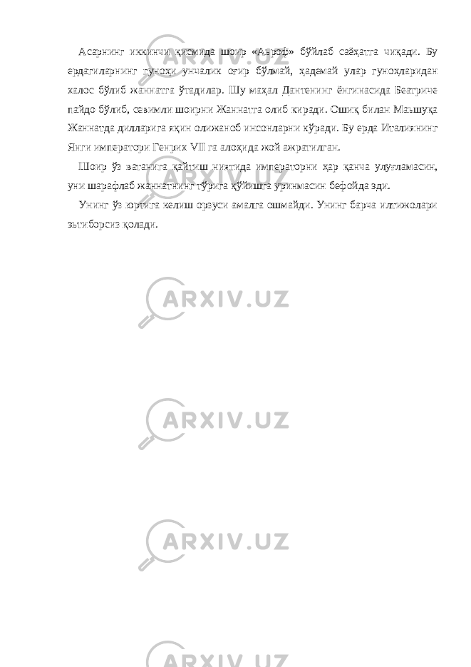 Асарнинг иккинчи қисмида шоир «Аьроф» б ў йлаб саё ҳ атга чи қ ади. Бу ердагиларнинг гуноҳи унчалик оғир б ў лмай, ҳ адемай улар гуноҳларидан халос бўлиб жаннатга ў тадилар. Шу ма ҳ ал Дантенинг ёнгинасида Беатриче пайдо бўлиб, севимли шоирни Жаннатга олиб киради. Оши қ билан Маьшу қ а Жаннатда дилларига я қ ин олижаноб инсонларни к ў ради. Бу ерда Италиянинг Янги императори Генрих VII га ало ҳ ида жой ажратилган. Шоир ў з ватанига қ айтиш ниятида императорни ҳ ар қ анча улуғламасин, уни шарафлаб жаннатнинг т ў рига қў йишга уринмасин бефойда эди. Унинг ў з юртига келиш орзуси амалга ошмайди. Унинг барча илтижолари эьтиборсиз қ олади. 