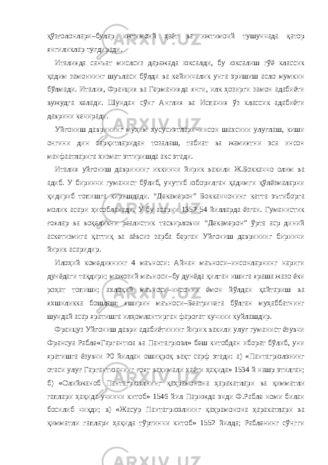 қўзғолонлари–булар ижтимоий ҳаёт ва ижтимоий тушунчада қатор янгиликлар туғдиради. Италияда санъат мислсиз даражада юксалди, бу юксалиш гўё классик қадим замоннинг шуъласи бўлди ва кейинчалик унга эришиш асло мумкин бўлмади. Италия, Франция ва Германияда янги, илк ҳозирги замон адабиёти вужудга келади. Шундан сўнг Англия ва Испания ўз классик адабиёти даврини кечиради. Уйғониш даврининг муҳим хусусиятлари–инсон шахсини улуғлаш, киши онгини дин сарқитларидан тозалаш, табиат ва жамиятни эса инсон манфаатларига хизмат эттиришда акс этади. Италия уйғониш даврининг иккинчи йирик вакили Ж.Боккаччо олим ва адиб. У биринчи гуманист бўлиб, унутиб юборилган қадимги қўлёзмаларни қидириб топишга киришдади. “Декамерон” Боккаччонинг катта эътиборга молик асари ҳисобланади. У бу асарни 1352-54 йилларда ёзган. Гуманистик ғоялар ва воқеликни реалистик тасвирловчи “Декамерон” ўрта аср диний аскетизмига қаттиқ ва аёвсиз зарба берган Уйғониш даврининг биринчи йирик асаридир. Илоҳий комедиянинг 4 маъноси: Айнан маъноси–инсонларнинг нариги дунёдаги тақдири; мажозий маъноси–бу дунёда қилган ишига яраша жазо ёки роҳат топиши; ахлоқий маъноси–инсонни ёмон йўлдан қайтариш ва яхшиликка бошлаш; яширин маъноси–Беатричега бўлган муҳаббатнинг шундай асар яратишга илҳомлантирган фароғат кучини куйлашдир. Француз Уйғониш даври адабиётининг йирик вакили улуғ гуманист ёзувчи Франсуа Рабле«Гаргантюа ва Пантагрюэл» беш китобдан иборат бўлиб, уни яратишга ёзувчи 20 йилдан ошиқроқ вақт сарф этади: а) «Пантагрюлэнинг отаси улуғ Гаргантюанинг ғоят ваҳимали ҳаёти ҳақида» 1534 й нашр этилган; б) «Олийжаноб Пантагрюэлнинг қаҳрамонона ҳаракатлари ва қимматли гаплари ҳақида учинчи китоб» 1546 йил Парижда энди Ф.Рабле номи билан босилиб чиқди; в) «Жасур Пантагрюэлнинг қаҳрамонона ҳаракатлари ва қимматли гаплари ҳақида тўртинчи китоб» 1552 йилда; Рабленинг сўнгги 