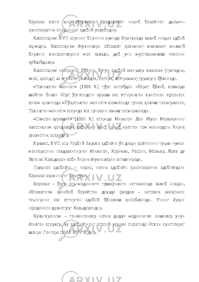 барокко хаста ҳис–туйғуларин ифодаловчи чириб бораётган дв о рян– аристократия синфининг адабий услубидир. Классицизм XVII асрнинг биринчи ярмида Францияда келиб чиққан адбий оқимдир. Классицизм ёзувчилари абсолют ҳокимият мамлакат миллий бирлиги манфа а тларига мос келади, деб уни мустаҳкамлаш ғоясини куйлайдилар. Классицизм назарияси бўйича, бутун адабий жанрлар «юксак» (трагедия, эпос, қасида) ва «тубан» (комедия, сатира, эпиграмма) турларга бўлинади. «Топилаган жаннат» (1666 й.) тўрт китобдан иборат бўлиб, поэмада шайтон билан Исус ўртасидаги кураш акс эттирилган христиан афсонаси ҳикоя қилинади.»Йўқотилган жаннат» поэмасида гуноҳ қилиш тасвирланса, Топилган жаннат« асарида эса гуноҳни ювиш тасвирланади. «Самсон-курашчи» (1667 й.) асарида Мильтон Дон Жуан Мольернинг классицизм қоидалари қобиғини ёриб чиқиб яратган том маънодаги йирик реалистик асаридир. Хуллас, XVII аср Ғарбий Европа адбиёти ўз даври ҳаётининг турли-туман манзарасини гавдалантирган Мильтон, Корнель, Рассин, Мольер, Лопе де Вега ва Кальдерон каби йирик ёзувчиларни етиштиради, Прециоз адабиёти – нафис, нозик адабиёт: аристократик адабиётдаги барокко оқимининг бир тури. Барокко – ўрта аср маданияти тушкунлиги натижасида келиб чиққан, абсолютизм кучайиб бораётган даврда феодал – католик реаксияси таъсирини акс эттирган адабий йўналиш ҳисобланади. Унинг ёрқин ифодачиси драматург Кальдерондир. Культеранизм – танланганлар нозик дидли маданиятли кишилар учун ёзилган асарлар, Бу адабиётнинг асосий вакили сифатида Испан аристократ шоири Гангора (1561-1627 й.)дир. 