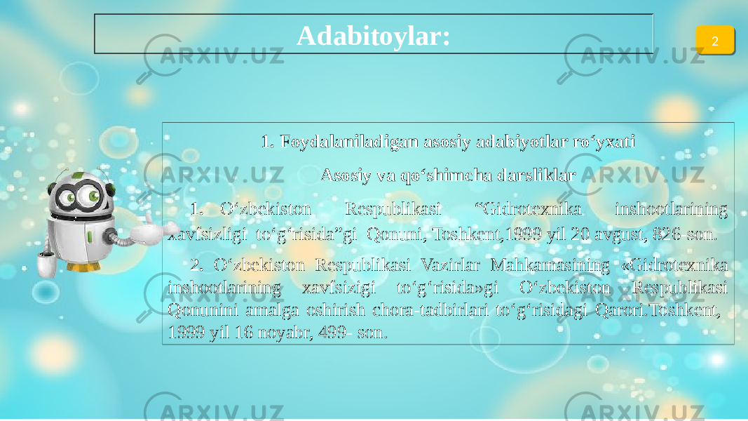 1. Foydalaniladigan asosiy adabiyotlar ro‘yxati Asosiy va qo‘shimcha darsliklar 1. O‘zbekiston Respublikasi “Gidrotexnika inshootlarining xavfsizligi to‘g‘risida”gi Qonuni, Toshkent,1999 yil 20 avgust, 826-son. 2. O‘zbekiston Respublikasi Vazirlar Mahkamasining «Gidrotexnika inshootlarining xavfsizigi to‘g‘risida»gi O‘zbekiston Respublikasi Qonunini amalga oshirish chora-tadbirlari to‘g‘risidagi Qarori.Toshkent, 1999 yil 16 noyabr, 499- son. Adabitoylar: 201 