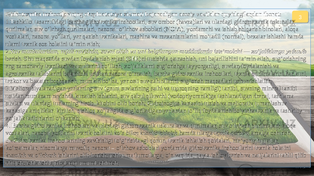 3Gidrotexnika inshootlarining ekspluatatsiya xizmati bajaradigan asosiy vazifalar quyidagilardan iborat: 1.Tashkilot tasarrufidagi barcha gidrotexnika inshootlari, suv ombor (havza)lari va ulardagi gidromexanik uskunalar, qurilmalar, suv o‘lchash qurilmalari, nazorat–o‘lchov asboblari (NO‘A), yordamchi va ishlab chiqarish binolari, aloqa vositalari, nazorat yo‘llari, yer qazish texnikalari, mashina va mexanizmlarini mo‘tadil (normal), bexatar ishlashi hamda ularni texnik soz holatini ta’min etish; 2. Suv manbalaridan, rejali ravishda, suvni olish va uni belgilangan muddatlarda iste’molchi — xo‘jaliklarga yetkazib berish. Shu maqsadda suvdan foydalanish rejasi (SFR)ni tuzishda qatnashish, uni bajarilishini ta’min etish, sug‘orishning eng zamonaviy texnikasi va usullarini qo‘llash, xo‘jaliklarni sug‘orishga tayyorgarligi, suvdan foydalanishi va agrotexnika talablarini bajarilishi ustidan nazorat o‘rnatish, barcha gidrotexnika inshootlari, texnik qurilmalarini har kuni, tezkor va bexatar boshqarish, mumkin bo‘lsa, yer osti suv zahiralarini sug‘orish maqsadlari uchun ishlatish; 3.Melioratsiyalanadigan yerlarning suv (grunt suvlarining sathi va tuproqning namligi) tartibi, suvning mineral tartibi ustidan muntazam ravishda kuzatish ishlarini, suv qabul qiluvchi (vodopriyomnik)ga tashlanadigan drenaj, tashlama suvlari va ulardagi tuzlarning hisob–kitobini olib borish; Gidroizogips kartasini tuzish va meliorativ tumanlashuv kartasiga aniqliklar kiritish, qishloq xo‘jaligida sug‘oriladigan yerlardan to‘liq foydalanish bo‘yicha texnik va tashkiliy– xo‘jalik tadbirlarini o‘tkazish; 4. Barcha gidrotexnika inshootlari va ulardagi gidromexanik uskunalar va qurilmalar, suv o‘lchash qurilmalari, aloqa vositalari, nazorat yo‘llarini texnik holatini ko‘z bilan kuzatib chiqish hamda ularga texnik qarovni amalga oshirish. 5.«Gidrotexnika inshootlarining xavfsizligi to‘g‘risida»gi qonun, texnik ishlatish qoidalari, me’yoriy hujjatlar, ko‘rsatmalar, nizomlarga muvofiq nazorat – o‘lchov asboblari yordamida gidrotexnika inshootlarini texnik holatini kuzatish va o‘lchash ishlarini olib borish, ushbu ma’lumotlarga, o‘z vaqtida, qayta ishlov berish va natijalarini tahlil qilib chiqish, ishlatish tajribalarini umumlashtirish; 02 