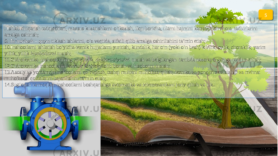 5 . Ishlab chiqarish tadqiqotlari, maxsus kuzatishlarni o‘tkazish, iloji boricha, ularni hajmini kamaytirish chora–tadbirlarini amalga oshirish; 9. Ta’mirlash – qayta tiklash ishlarini, o‘z vaqtida, sifatli qilib amalga oshirilishini ta’min etish; 10.Inshootlarni ishlatish bo‘yicha texnik hujjatlarni yuritish, kundalik, har o‘n (yoki o‘n besh) kunlik, oylik, choraklik, yarim yillik, yillik hisobotlarni tuzish; 11.Gidrotexnika inshootlarining xavfsizlik deklaratsiyasini tuzish va belgilangan tartibda nazorat organiga taqdim qilish; 12.Gidrotexnika inshootlarini kadastr ishlarini olib borish va hisobotini tuzish; 13.Asosiy va yordamchi inshootlarni qo‘riqlash , tashqi muhitni muhofaza qilish; texnika va yong‘in xavfsizligi va mehnat muhofazasi qoidalarini bajarilishini ta’min etish; 14.Sug‘orish tarmoqlari, inshootlarni boshqarishga avtomatika va telemexanikani joriy qilish va h.k..2D 