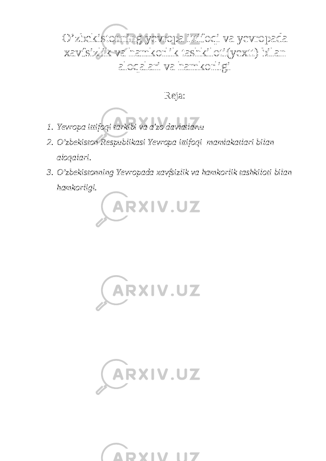 O’zbekistonning yevropa ittifoqi va yevropada xavfsizlik va hamkorlik tashkiloti(yextt) bilan aloqalari va hamkorligi Reja: 1. Yevropa ittifoqi tarkibi va a&#39;zo davlatlar.u 2. O’zbekiston Respublikasi Yevropa ittifoqi mamlakatlari bilan aloqalari. 3. O’zbekistonning Yevropada xavfsizlik va hamkorlik tashkiloti bilan hamkorligi. 