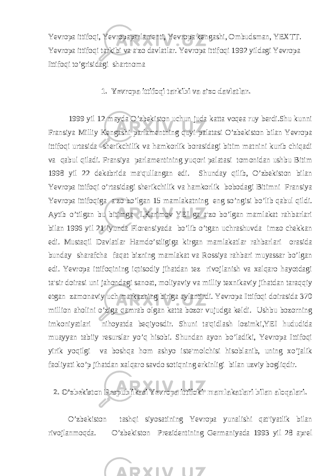 Yevropa ittifoqi, Yevropaparlamenti, Yevropa kengashi, Ombudsman, YEXTT. Yevropa ittifoqi tarkibi va a&#39;zo davlatlar. Yevropa ittifoqi 1992 yildagi Yevropa Ittifoqi to’grisidagi shartnoma 1. Yevropa ittifoqi tarkibi va a&#39;zo davlatlar. 1999 yil 12 mayda O’zbekiston uchun juda katta voqea ruy berdi.Shu kunni Fransiya Milliy Kengashi parlamentning quyi palatasi O’zbekiston bilan Yevropa ittifoqi urtasida sherikchilik va hamkorlik borasidagi bitim matnini kurib chiqadi va qabul qiladi. Fransiya parlamentining yuqori palatasi tomonidan ushbu Bitim 1998 yil 22 dekabrida ma&#39;qullangan edi. Shunday qilib, O’zbekiston bilan Yevropa ittifoqi o’rtasidagi sherikchilik va hamkorlik bobodagi Bitimni Fransiya Yevropa ittifoqiga a&#39;zo bo’lgan 15 mamlakatning eng so’ngisi bo’lib qabul qildi. Aytib o’tilgan bu bitimga I.Karimov YEI ga a&#39;zo bo’lgan mamlakat rahbarlari bilan 1996 yil 21 iyunda Florensiyada bo’lib o’tgan uchrashuvda imzo chekkan edi. Mustaqil Davlatlar Hamdo’stligiga kirgan mamlakatlar rahbarlari orasida bunday sharafcha faqat bizning mamlakat va Rossiya rahbari muyassar bo’lgan edi. Yevropa ittifoqining iqtisodiy jihatdan tez rivojlanish va xalqaro hayotdagi ta&#39;sir doirasi uni jahondagi sanoat, moliyaviy va milliy texnikaviy jihatdan taraqqiy etgan zamonaviy uch markazning biriga aylantirdi. Yevropa Ittifoqi doirasida 370 million aholini o’ziga qamrab olgan katta bozor vujudga keldi. Ushbu bozorning imkoniyatlari nihoyatda beqiyosdir. Shuni ta&#39;qidlash lozimki,YEI hududida muayyan tabiiy resurslar yo’q hisobi. Shundan ayon bo’ladiki, Yevropa Ittifoqi yirik yoqilgi va boshqa hom ashyo iste&#39;molchisi hisoblanib, uning xo’jalik faoliyati ko’p jihatdan xalqaro savdo sotiqning erkinligi bilan uzviy bogliqdir. 2. O’zbekiston Respublikasi Yevropa ittifoki mamlakatlari bilan aloqalari. O’zbekiston tashqi siyosatining Yevropa yunalishi qat&#39;iyatlik bilan rivojlanmoqda. O’zbekiston Prezidentining Germaniyada 1993 yil 28 aprel 