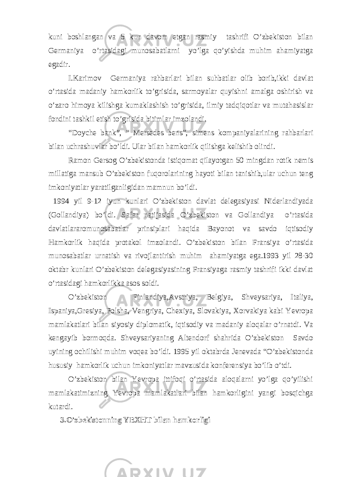 kuni boshlangan va 5 kun davom etgan rasmiy tashrifi O’zbekiston bilan Germaniya o’rtasidagi munosabatlarni yo’lga qo’yishda muhim ahamiyatga egadir. I.Karimov Germaniya rahbarlari bilan suhbatlar olib borib,ikki davlat o’rtasida madaniy hamkorlik to’grisida, sarmoyalar quyishni amalga oshirish va o’zaro himoya kilishga kumaklashish to’grisida, ilmiy tadqiqotlar va mutahasislar fondini tashkil etish to’grisida bitimlar imzolandi. “Doyche bank”, “ Mersedes bens”, simens kompaniyalarining rahbarlari bilan uchrashuvlar bo’ldi. Ular bilan hamkorlik qilishga kelishib olindi. Ramon Gersog O’zbekistonda istiqomat qilayotgan 50 mingdan rotik nemis millatiga mansub O’zbekiston fuqorolarining hayoti bilan tanishib,ular uchun teng imkoniyatlar yaratilganligidan mamnun bo’ldi. 1994 yil 9-12 iyun kunlari O’zbekiston davlat delegasiyasi Niderlandiyada (Gollandiya) bo’ldi. Safar natijasida O’zbekiston va Gollandiya o’rtasida davlatlararomunosabatlar prinsiplari haqida Bayonot va savdo iqtisodiy Hamkorlik haqida protakol imzolandi. O’zbekiston bilan Fransiya o’rtasida munosabatlar urnatish va rivojlantirish muhim ahamiyatga ega.1993 yil 28-30 oktabr kunlari O’zbekiston delegasiyasining Fransiyaga rasmiy tashrifi ikki davlat o’rtasidagi hamkorlikka asos soldi. O’zbekiston Finlandiya,Avstriya, Belgiya, Shveysariya, Italiya, Ispaniya,Gresiya, Polsha, Vengriya, Chexiya, Slovakiya, Xorvakiya kabi Yevropa mamlakatlari bilan siyosiy diplomatik, iqtisodiy va madaniy aloqalar o’rnatdi. Va kengayib bormoqda. Shveysariyaning Altendorf shahrida O’zbekiston Savdo uyining ochilishi muhim voqea bo’ldi. 1995 yil oktabrda Jenevada “O’zbekistonda hususiy hamkorlik uchun imkoniyatlar mavzusida konferensiya bo’lib o’tdi. O’zbekiston bilan Yevropa ittifoqi o’rtasida aloqalarni yo’lga qo’yilishi mamlakatimizning Yevropa mamlakatlari bilan hamkorligini yangi bosqichga kutardi. 3.O&#39;zbekistonning YEXHT bilan hamkorligi 