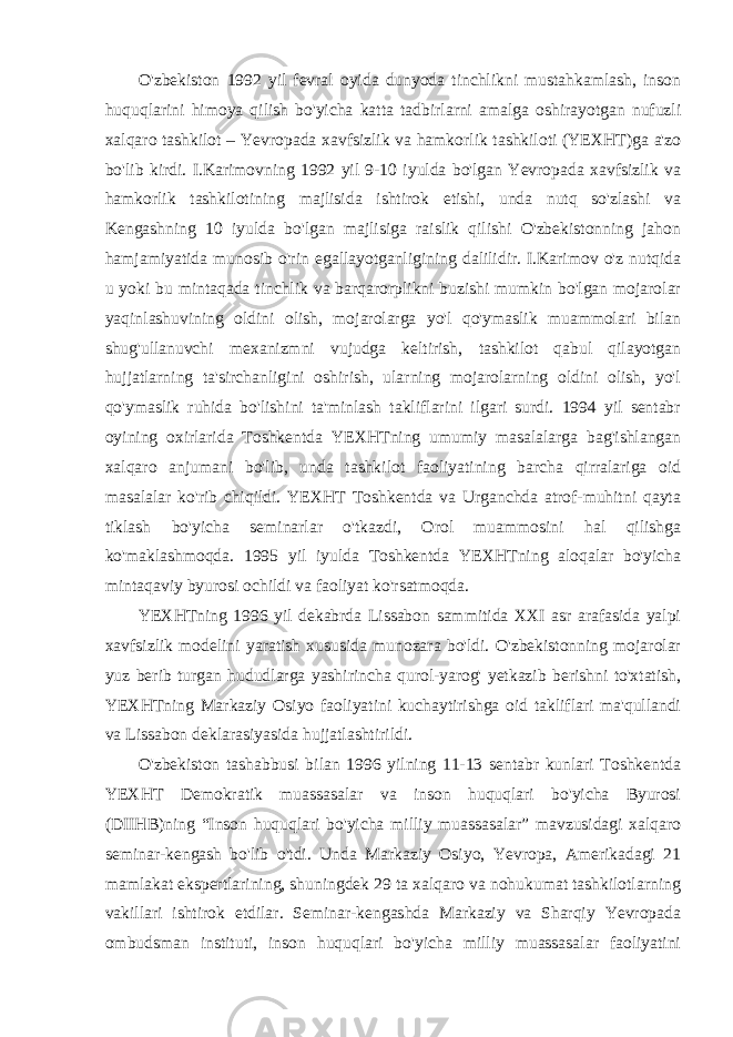 O&#39;zbekiston 1992 yil fevral oyida dunyoda tinchlikni mustahkamlash, inson huquqlarini himoya qilish bo&#39;yicha katta tadbirlarni amalga oshirayotgan nufuzli xalqaro tashkilot – Yevropada xavfsizlik va hamkorlik tashkiloti (YEXHT)ga a&#39;zo bo&#39;lib kirdi. I.Karimovning 1992 yil 9-10 iyulda bo&#39;lgan Yevropada xavfsizlik va hamkorlik tashkilotining majlisida ishtirok etishi, unda nutq so&#39;zlashi va Kengashning 10 iyulda bo&#39;lgan majlisiga raislik qilishi O&#39;zbekistonning jahon hamjamiyatida munosib o&#39;rin egallayotganligining dalilidir. I.Karimov o&#39;z nutqida u yoki bu mintaqada tinchlik va barqarorplikni buzishi mumkin bo&#39;lgan mojarolar yaqinlashuvining oldini olish, mojarolarga yo&#39;l qo&#39;ymaslik muammolari bilan shug&#39;ullanuvchi mexanizmni vujudga keltirish, tashkilot qabul qilayotgan hujjatlarning ta&#39;sirchanligini oshirish, ularning mojarolarning oldini olish, yo&#39;l qo&#39;ymaslik ruhida bo&#39;lishini ta&#39;minlash takliflarini ilgari surdi. 1994 yil sentabr oyining oxirlarida Toshkentda YEXHTning umumiy masalalarga bag&#39;ishlangan xalqaro anjumani bo&#39;lib, unda tashkilot faoliyatining barcha qirralariga oid masalalar ko&#39;rib chiqildi. YEXHT Toshkentda va Urganchda atrof-muhitni qayta tiklash bo&#39;yicha seminarlar o&#39;tkazdi, Orol muammosini hal qilishga ko&#39;maklashmoqda. 1995 yil iyulda Toshkentda YEXHTning aloqalar bo&#39;yicha mintaqaviy byurosi ochildi va faoliyat ko&#39;rsatmoqda. YEXHTning 1996 yil dekabrda Lissabon sammitida XXI asr arafasida yalpi xavfsizlik modelini yaratish xususida munozara bo&#39;ldi. O&#39;zbekistonning mojarolar yuz berib turgan hududlarga yashirincha qurol-yarog&#39; yetkazib berishni to&#39;xtatish, YEXHTning Markaziy Osiyo faoliyatini kuchaytirishga oid takliflari ma&#39;qullandi va Lissabon deklarasiyasida hujjatlashtirildi. O&#39;zbekiston tashabbusi bilan 1996 yilning 11-13 sentabr kunlari Toshkentda YEXHT Demokratik muassasalar va inson huquqlari bo&#39;yicha Byurosi (DIIHB)ning “Inson huquqlari bo&#39;yicha milliy muassasalar” mavzusidagi xalqaro seminar-kengash bo&#39;lib o&#39;tdi. Unda Markaziy Osiyo, Yevropa, Amerikadagi 21 mamlakat ekspertlarining, shuningdek 29 ta xalqaro va nohukumat tashkilotlarning vakillari ishtirok etdilar. Seminar-kengashda Markaziy va Sharqiy Yevropada ombudsman instituti, inson huquqlari bo&#39;yicha milliy muassasalar faoliyatini 