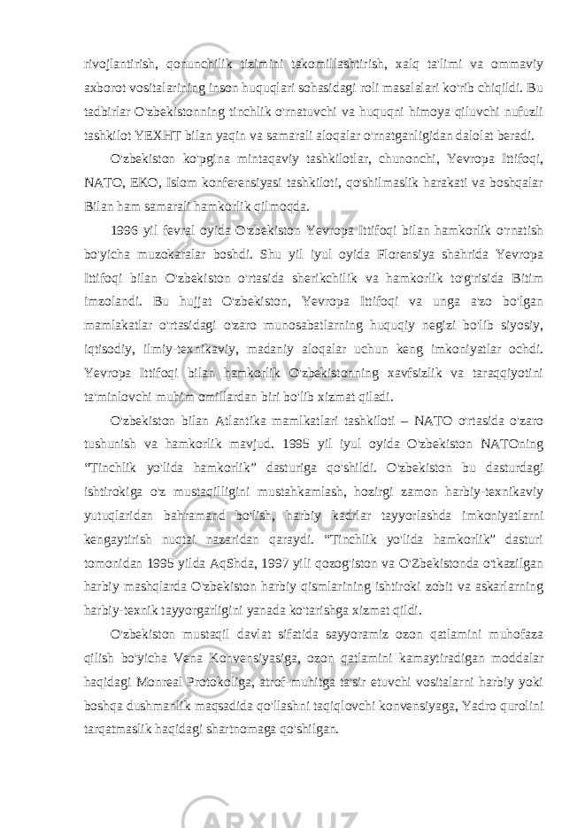 rivojlantirish, qonunchilik tizimini takomillashtirish, xalq ta&#39;limi va ommaviy axborot vositalarining inson huquqlari sohasidagi roli masalalari ko&#39;rib chiqildi. Bu tadbirlar O&#39;zbekistonning tinchlik o&#39;rnatuvchi va huquqni himoya qiluvchi nufuzli tashkilot YEXHT bilan yaqin va samarali aloqalar o&#39;rnatganligidan dalolat beradi. O&#39;zbekiston ko&#39;pgina mintaqaviy tashkilotlar, chunonchi, Yevropa Ittifoqi, NATO, EKO, Islom konferensiyasi tashkiloti, qo&#39;shilmaslik harakati va boshqalar Bilan ham samarali hamkorlik qilmoqda. 1996 yil fevral oyida O&#39;zbekiston Yevropa Ittifoqi bilan hamkorlik o&#39;rnatish bo&#39;yicha muzokaralar boshdi. Shu yil iyul oyida Florensiya shahrida Yevropa Ittifoqi bilan O&#39;zbekiston o&#39;rtasida sherikchilik va hamkorlik to&#39;g&#39;risida Bitim imzolandi. Bu hujjat O&#39;zbekiston, Yevropa Ittifoqi va unga a&#39;zo bo&#39;lgan mamlakatlar o&#39;rtasidagi o&#39;zaro munosabatlarning huquqiy negizi bo&#39;lib siyosiy, iqtisodiy, ilmiy-texnikaviy, madaniy aloqalar uchun keng imkoniyatlar ochdi. Yevropa Ittifoqi bilan hamkorlik O&#39;zbekistonning xavfsizlik va taraqqiyotini ta&#39;minlovchi muhim omillardan biri bo&#39;lib xizmat qiladi. O&#39;zbekiston bilan Atlantika mamlkatlari tashkiloti – NATO o&#39;rtasida o&#39;zaro tushunish va hamkorlik mavjud. 1995 yil iyul oyida O&#39;zbekiston NATOning “Tinchlik yo&#39;lida hamkorlik” dasturiga qo&#39;shildi. O&#39;zbekiston bu dasturdagi ishtirokiga o&#39;z mustaqilligini mustahkamlash, hozirgi zamon harbiy-texnikaviy yutuqlaridan bahramand bo&#39;lish, harbiy kadrlar tayyorlashda imkoniyatlarni kengaytirish nuqtai nazaridan qaraydi. “Tinchlik yo&#39;lida hamkorlik” dasturi tomonidan 1995 yilda AqShda, 1997 yili qozog&#39;iston va O&#39;Zbekistonda o&#39;tkazilgan harbiy mashqlarda O&#39;zbekiston harbiy qismlarining ishtiroki zobit va askarlarning harbiy-texnik tayyorgarligini yanada ko&#39;tarishga xizmat qildi. O&#39;zbekiston mustaqil davlat sifatida sayyoramiz ozon qatlamini muhofaza qilish bo&#39;yicha Vena Konvensiyasiga, ozon qatlamini kamaytiradigan moddalar haqidagi Monreal Protokoliga, atrof-muhitga ta&#39;sir etuvchi vositalarni harbiy yoki boshqa dushmanlik maqsadida qo&#39;llashni taqiqlovchi konvensiyaga, Yadro qurolini tarqatmaslik haqidagi shartnomaga qo&#39;shilgan. 