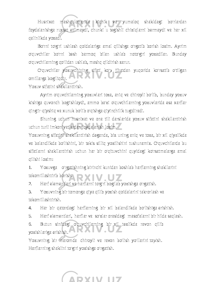 Husnixat mashqulotlarida kichik va yumaloq shakldagi bo&#39;rlardan foydalanishga ruxsat etilmaydi, chunki u tegishli chiziqlarni bermaydi va har xil qalinlikda yozadi. Bo&#39;rni to&#39;g&#39;ri ushlash qoidalariga amal qilishga o&#39;rgatib borish lozim. Ayrim o&#39;quvchilar bo&#39;rni besh barmoq bilan ushlab noto&#39;g&#39;ri yozadilar. Bunday o&#39;quvchilarning qo&#39;lidan ushlab, mashq qildirish zarur. O&#39;quvchilar yozuvchining sifati ko&#39;p jihatdan yuqorida ko&#39;rsatib o&#39;tilgan omillarga bog&#39;liqdir. Yozuv sifatini shakllantirish. Ayrim o&#39;quvchilarning yozuvlari toza, aniq va chiroyli bo&#39;lib, bunday yozuv kishiga quvonch bag&#39;ishlaydi, ammo ba&#39;zi o&#39;quvchilarning yozuvlarida esa xarflar qing&#39;ir-qiyshiq va xunuk bo&#39;lib o&#39;qishga qiyinchilik tug&#39;diradi. Shuning uchun husnixat va ona tili darslarida yozuv sifatini shakllantirish uchun turli imkoniyatlardan foydalanish lozim. Yozuvning sifatini shakllantirish deganda, biz uning aniq va toza, bir xil qiyalikda va balandlikda bo&#39;lishini, bir tekis silliq yozilishini tushunamiz. O&#39;quvchilarda bu sifatlarni shakllantirish uchun har bir o&#39;qituvchini quyidagi ko&#39;rsatmalarga amal qilishi lozim: 1. Yozuvga o&#39;rgatishning birinchi kunidan boshlab harflarning shakllarini takomillashtirib borish. 2. Harf elementlari va harflarni to&#39;g&#39;ri bog&#39;lab yozishga o&#39;rgatish. 3. Yozuvning bir tomonga qiya qilib yozish qoidalarini takrorlash va takomillashtirish. 4. Har bir qatordagi harflarning bir xil balandlikda bo&#39;lishiga erishish. 5. Harf elementlari, harflar va so&#39;zlar orasidagi masofalarni bir hilda saqlash. 6. Butun sinfdagi o&#39;quvchilarning bir xil tezlikda ravon qilib yozishlariga erishish. Yozuvning bir maromda chiroyli va ravon bo&#39;lish yo&#39;llarini topish. Harflarning shaklini to&#39;g&#39;ri yozishga o&#39;rgatish. 