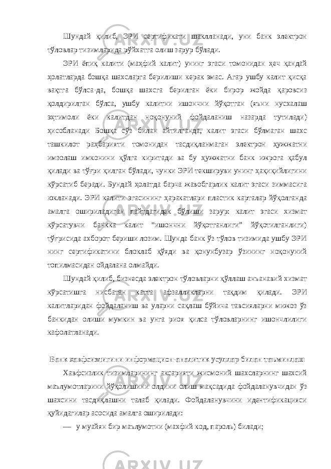 Шундай қилиб, ЭРИ сертификати шаклланади, уни банк электрон тўловлар тизимларида рўйхатга олиш зарур бўлади. ЭРИ ёпиқ калити (маҳфий калит) унинг эгаси томонидан ҳеч қандай ҳолатларда бошқа шахсларга берилиши керак эмас. Агар ушбу калит қисқа вақтга бўлса-да, бошқа шахсга берилган ёки бирор жойда қаровсиз қолдирилган бўлса, ушбу калитни ишончни йўқотган (яъни нусхалаш эҳтимоли ёки калитдан ноқонуний фойдаланиш назарда тутилади) ҳисобланади Бошқа сўз билан айтилганда, калит эгаси бўлмаган шахс ташкилот раҳбарияти томонидан тасдиқланмаган электрон ҳужжатни имзолаш имконини қўлга киритади ва бу ҳужжатни банк ижрога қабул қилади ва тўғри қилган бўлади, чунки ЭРИ текшируви унинг ҳақиқийлигини кўрсатиб беради. Бундай ҳолатда барча жавобгарлик калит эгаси зиммасига юкланади. ЭРИ калити эгасининг ҳаракатлари пластик карталар йўқолганда амалга ошириладиган пайтдагидек бўлиши зарур: калит эгаси хизмат кўрсатувчи банкка калит “ишончни йўқотганлиги” йўқотилганлиги) тўғрисида ахборот бериши лозим. Шунда банк ўз тўлов тизимида ушбу ЭРИ нинг сертификатини блоклаб қўяди ва қонунбузар ўзининг ноқонуний топилмасидан ойдалана олмайди. Шундай қилиб, бизнесда электрон тўловларни қўллаш анъанавий хизмат кўрсатишга нисбатан катта афзалликларни тақдим қилади. ЭРИ калитларидан фойдаланиш ва уларни сақлаш бўйича тавсияларни мижоз ўз банкидан олиши мумкин ва унга риоя қилса тўловларнинг ишончлилиги кафолатланади. Банк хавфсизлигини информацион-аналитик усуллар билан таъминлаш Хавфсизлик тизимларининг аксарияти жисмоний шахсларнинг шахсий маълумотларини йўқолишини олдини олиш мақсадида фойдаланувчидан ўз шахсини тасдиқлашни талаб қилади. Фойдаланувчини идентификацияси қуйидагилар асосида амалга оширилади: — у муайян бир маълумотни (махфий код, пароль) билади; 