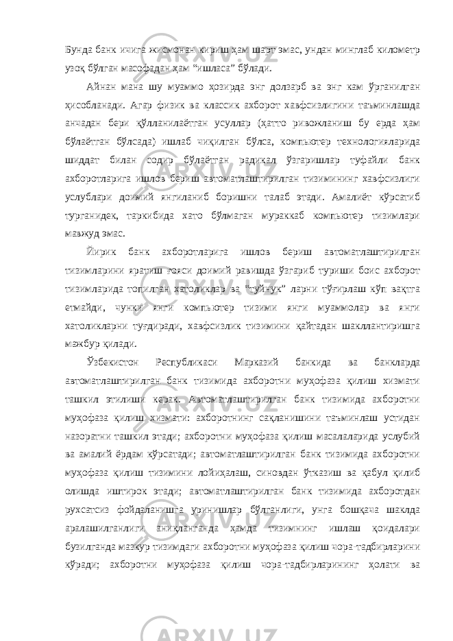 Бунда банк ичига жисмонан кириш ҳам шарт эмас, ундан минглаб километр узоқ бўлган масофадан ҳам “ишласа” бўлади. Айнан мана шу муаммо ҳозирда энг долзарб ва энг кам ўрганилган ҳисобланади. Агар физик ва классик ахборот хавфсизлигини таъминлашда анчадан бери қўлланилаётган усуллар (ҳатто ривожланиш бу ерда ҳам бўлаётган бўлсада) ишлаб чиқилган бўлса, компьютер технологияларида шиддат билан содир бўлаётган радикал ўзгаришлар туфайли банк ахборотларига ишлов бериш автоматлаштирилган тизимининг хавфсизлиги услублари доимий янгиланиб боришни талаб этади. Амалиёт кўрсатиб турганидек, таркибида хато бўлмаган мураккаб компьютер тизимлари мавжуд эмас. Йирик банк ахборотларига ишлов бериш автоматлаштирилган тизимларини яратиш ғояси доимий равишда ўзгариб туриши боис ахборот тизимларида топилган хатоликлар ва “туйнук” ларни тўғирлаш кўп вақтга етмайди, чунки янги компьютер тизими янги муаммолар ва янги хатоликларни туғдиради, хавфсизлик тизимини қайтадан шакллантиришга мажбур қилади. Ўзбекистон Республикаси Марказий банкида ва банкларда автоматлаштирилган банк тизимида ахборотни муҳофаза қилиш хизмати ташкил этилиши керак. Автоматлаштирилган банк тизимида ахборотни муҳофаза қилиш хизмати: ахборотнинг сақланишини таъминлаш устидан назоратни ташкил этади; ахборотни муҳофаза қилиш масалаларида услубий ва амалий ёрдам кўрсатади; автоматлаштирилган банк тизимида ахборотни муҳофаза қилиш тизимини лойиҳалаш, синовдан ўтказиш ва қабул қилиб олишда иштирок этади; автоматлаштирилган банк тизимида ахборотдан рухсатсиз фойдаланишга уринишлар бўлганлиги, унга бошқача шаклда аралашилганлиги аниқланганда ҳамда тизимнинг ишлаш қоидалари бузилганда мазкур тизимдаги ахборотни муҳофаза қилиш чора-тадбирларини кўради; ахборотни муҳофаза қилиш чора-тадбирларининг ҳолати ва 