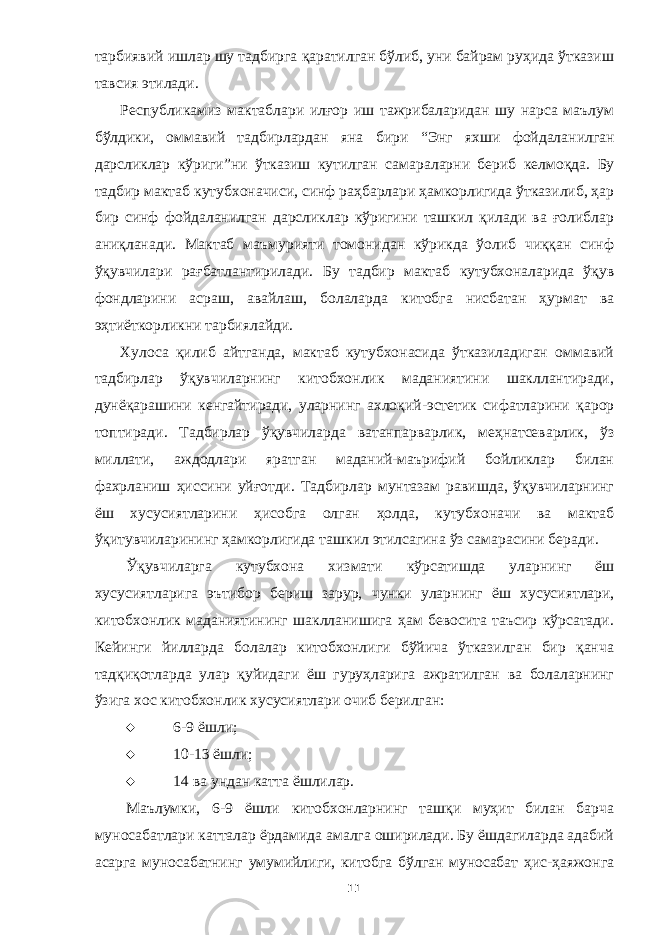 тарбиявий ишлар шу тадбирга қаратилган бўлиб, уни байрам руҳида ўтказиш тав с ия этилади. Республикамиз мактаблари илғор иш тажрибаларидан шу нарса маълум бўлдики, о ммавий тадбирлардан яна бири “ Энг яхши фойдалан илг ан дарсликлар кўриги”ни ўтказиш кутилган са мараларни бериб келмоқда. Бу тадбир мактаб кутубхоначиси , синф раҳбарлари ҳамкорлигида ўтказилиб, ҳар бир синф фойдаланилган дарсликлар кўригини ташкил қилади ва ғолиблар аниқла н ади. Мактаб маъмурияти томонидан кўрикда ўолиб чиққан синф ўқувчилари рағбатлантирилади. Бу тадбир мактаб кутубхоналарида ўқув фондларини асраш, авайлаш, болаларда китобга нисбатан ҳурмат ва эҳтиёткорликни тарбиялайди. Хулоса қилиб айтганда, мактаб кутубхонасида ўтказиладиган оммавий тадбирлар ўқувчиларнинг китобхонлик маданиятини шакллантиради, дунёқарашини кенгайтиради, уларнинг ахлоқий - эстетик сифатларини қарор топтиради. Тадбирлар ўқувчиларда ватанпарварлик, меҳнатсеварлик, ўз миллати, аждодлари яратган маданий-маърифий бойликлар билан фахрланиш ҳиссини yйғотди. Тадбирлар мунтазам равишда, ўқувчиларнинг ёш хусусиятларини ҳисобга олган ҳолда, кутубхоначи ва мактаб ўқитувчиларининг ҳамкорлигида ташкил этилсагина ўз самарасини беради . Ўқувчиларга кутубхона хизмати кўрсатишда уларни нг ёш хусусиятларига эътибор бериш зарур, чунки улар нинг ёш хусусиятлари , китобхонлик маданиятининг шаклланишига ҳам бевосита таъсир кўрсатади. Кейинги йилларда болалар китобхонлиги бўйича ўтказилган бир қанча тадқиқотларда улар қуйидаги ёш гуруҳларига ажратилган ва болаларнинг ўзига хос китобхонлик хусусиятлари очиб берилган:  6-9 ёшли;  10-13 ёшли;  14 ва ундан катта ёшлилар. Маълумки, 6-9 ёшли китобхонларнинг ташқи муҳит билан барча муносабатлари катталар ёрдамида амалга оширилади. Бу ёшдагиларда адабий асарга муносабатни нг умуми й лиги, китобга бўлган муносабат ҳис-ҳаяжонга 11 