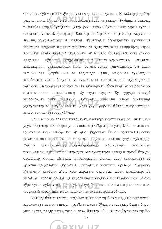 тўлалиги, туйғларнинг кўтаринкилигида кўриш мумкин. Китобларда ҳаётда уларга таниш бўлган қувончли воқеалар акс эттирилади. Бу ёшдаги болалар тасодифан содир бўладиган, улар учун янгича бўлган нарсаларни кўпроқ севадилар ва эслаб қоладилар. Болалар юз бераётган жараёнлар моҳиятини англаш , хулқ-атворлар ва воқеалар ўртасидаги боғлиқ лиКни тушунишга қараганда қаҳрамонларнинг ҳаракати ва хулқ-атворини жиддийроқ идрок этиш лар и билан ажралиб турадилар. Бу ёшдаги болалар асарнинг ғоявий азмунини кўпинча қаҳрамонларнинг хатти-ҳаракатлари, асардаги воқеаларнинг ривожланиши билан боғлиқ ҳолда тушунадилар. 6-9 ёшли китобхонлар кутубхоначи ва педагогда ақлли, меҳрибон суҳбатдош, китобларни яхши билувчи ва севувчилик фазилатларини кўргандагина уларнинг тавсияларига ишонч билан қарайдилар. Ўқувчиларда китобхонлик маданиятининг шаклланишида бу жуда муҳим. Бу гуруҳга мансуб китобхонлар учун оммавий тадбирлар тайёрлаш ҳамда ўтказишда ўқитувчилар ва кутубхоначилар улар учун умумий бўлган хусусиятларни ҳисобга олишлари зарур бўлади. 10-11 ёшлилар эса мураккаб гур уҳга мансуб китобхонлардир. Бу ёшда ги ўқувчилар энди катталарга унча ишонавермайдилар ва улар билан осонликча мулоқотга киришмайдилар. Бу давр ўқувчида билиш кўникмаларининг ривожланиши ва ижтимоий жиҳатдан ўз-ўзини англаши учун муҳимдир. Уларда кинофильмлар, телевидениедаги кўрсатувлар, компьютер техникалари, интернет сайтларидаги маълумотларга қизиқиш ортиб боради. Саёҳатлар қилиш, айниқса, янгиликларни билиш, ҳаёт ҳақиқатлари ва турмуш ҳодисалар и тўғрисида фикрлашга қизиқиш кучаяди. Уларнинг кўпчилиги китобни дўст, ҳаёт дарслиги сифатида қабул қиладилар. Бу хислатлар асосан болаларда китобхонлик маданияти шаклланишига таъсир кўрсатувчи субъектлар - ўқитувчи, кутубхоначи ва ота-оналарнинг таълим- тарбиявий чора-тадбирлари таъсири натижасида ҳосил бўлади. Бу ёшда болаларга асар қаҳрамонларининг одоб-ахлоқи, уларнинг хатти- ҳаракатлари ва қилмишлари туфайли намоян бўладиган асарлар ёқади, бироқ улар ахлоқ, панду-насиҳатларни севмайдилар. 10-1 1 ёш ли ўқувчилар а да бий 12 