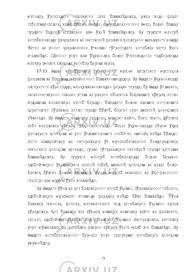 матнлар ўртасидаги тафовутни сеза бошлайдилар, улар энди фақат табиатшунослик, халқ оўзаки ижоди намуналаринигина эмас, балки бошқа турдаги бадиий асарларни ҳам ўқий бошлайдилар. Бу гуруҳга мансуб китобхонларда фуқаролик ва ижтимоий фаоллик ҳисларини шакллантиришда Ватан ва унинг қаҳрамонона ўтмиши тўғрисидаги китоблар катта ўрин эгаллайди. Шунинг учун ҳам ўқувчилар билан ўткзиладиган т адбирлар да мазкур омилга алоҳида эътибор бериш керак. 12-13 ёшли китобхонлар гуруҳининг муҳим хусусияти мустақил фикрлаш ва баҳолаш жараёнининг бошланишидадир. Бу ёшдаги ўқувчиларда илгаригига кўра содда, маъқулловчиликдан фарқли тарзда, бу ёшда ўз шахси, имкониятларини намоян этиш ва уларни объектив баҳолашга кўпроқ онгли ёндошиш хислатлари ортиб боради. Улардаги билим олишга интилишга қаратилган сўровлар онгли тарзда бўлиб, борган сари шахсий қ изиқишга айланади. Бу ёшдаги кишилар тақдири, жамият ҳаёти, бахт, севги, дўстлик каби масалалар кўпроқ тўлқинлантиради. Баъзи ўқувчиларда айрим ўқув фанларига қизиқиш ва уни ўзлаштиришга нисбатан иштиёқ пайдо бўлади. Янги кашфиётлар ва ихтироларга ўз муносабатларини билдирадилар, техникага қизиқиш кучаяди, турли тўгаракларга ихтиёрий тарзда қатнаша бошлайдилар. Бу гуруҳга мансуб китобхонларда билим берувчи адабиётларни ўқишларига асосий сабаб, шахсий қизиқиш ва ҳавас билан боғлиқ бўлган билим олишдир. Бунда мактаб жамоаси ва ўқитувчининг таъсири ҳам муҳим ўрин эгаллайди. Бу ёшдаги ўўил ва қи з болаларнинг китоб ўқиши, сўровларнинг табиати, адабиётларга мурожаат этишида фарқлар пайдо бўла бошлайди. Ўўил болалар техника, физика, математикага оид китобларни ўқишни афзал кўрадилар. Қиз болалар эса кўпроқ машҳур кишилар ҳаёти ва фаолияти, санъат, адабиётшуносликка оид асарларни ўқишни ёқтирадилар, катталар учун мўлжалланган китоблар уларни кўпроқ ўзига жалб эта бошлайди. Бу ёшдаги китобхонларни нг барчаси учун сарг у з аш т китобларга қизиқиш умумийдир. 13 