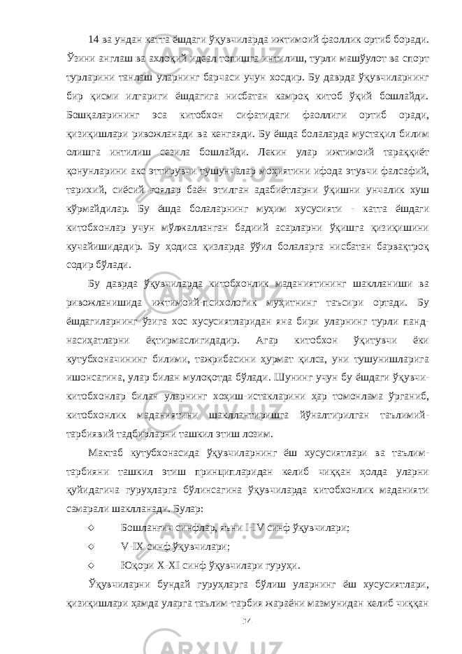 14 ва ундан катта ёшдаги ўқ у вчиларда ижтимоий фаоллик ортиб боради. Ўзини англаш ва ахлоқий идеал топишга интилиш, турли машўулот ва спорт турларини танлаш уларнинг барчаси учун хосдир. Бу даврда ўқувчиларнинг бир қисми илгариги ёшдагига нисбатан камроқ китоб ўқий бошлайди. Бошқаларининг эса китобхон сифатидаги фаоллиги ортиб оради, қизиқишлари ривожланади ва кенгаяди. Бу ёшда болаларда мустақил билим олишга интилиш сезила бошлайди. Лекин улар ижтимоий тараққиёт қонунларини акс эттирувчи тушунчалар моҳиятини ифода этувчи фалсафий, тарихий, сиёсий ғоялар баён этилган адабиётларни ўқишни унчалик хуш кўрмайдилар. Бу ёшда болаларнинг муҳим хусусияти - катта ёшдаги китобхонлар учун мўлжалланган бадиий асарларни ўқишга қизиқишини кучайишидадир. Бу ҳодиса қизларда ўўил болаларга нисбатан барвақтроқ содир бўлади. Бу даврда ўқувчиларда китобхонлик маданиятининг шаклланиши ва ривожланишида ижтимоий-психологик муҳитнинг таъсири ортади. Бу ёшдагиларнинг ўзига хос хусусиятларидан яна бири уларнинг турли панд- насиҳатларни ёқтирмаслигидадир. Агар китобхон ўқитувчи ёки кутубхоначининг билими, тажрибасини ҳурмат қилса, уни тушунишларига ишонсагина, улар билан мулоқотда бўлади. Шунинг учун бу ёшдаги ўқувчи- китобхонлар билан уларнинг хоҳиш-истакларини ҳар томонлама ўрганиб, китобхонлик маданиятини шакллантиришга йўналтирилган таълимий- тарбиявий тадбир ларни ташкил этиш лозим . Мактаб кутубхонасида ўқувчиларнинг ёш хусусиятлари ва таълим- тарбияни ташкил этиш принципларидан келиб чиққан ҳолда уларни қуйидагича гуруҳларга бўлинсагина ўқувчиларда китобхонлик маданияти самарали шаклланади. Булар:  Бошланғич синфлар, яъни I-I V синф ўқувчилари;  V -IХ синф ўқувчилари;  Юқори Х-Х I синф ўқувчилари гуруҳи. Ўқувчиларни бундай гуруҳларга бўлиш уларнинг ёш хусусиятлари, қизиқишлари ҳамда уларга таълим-тарбия жараёни мазмунидан келиб чиққан 14 