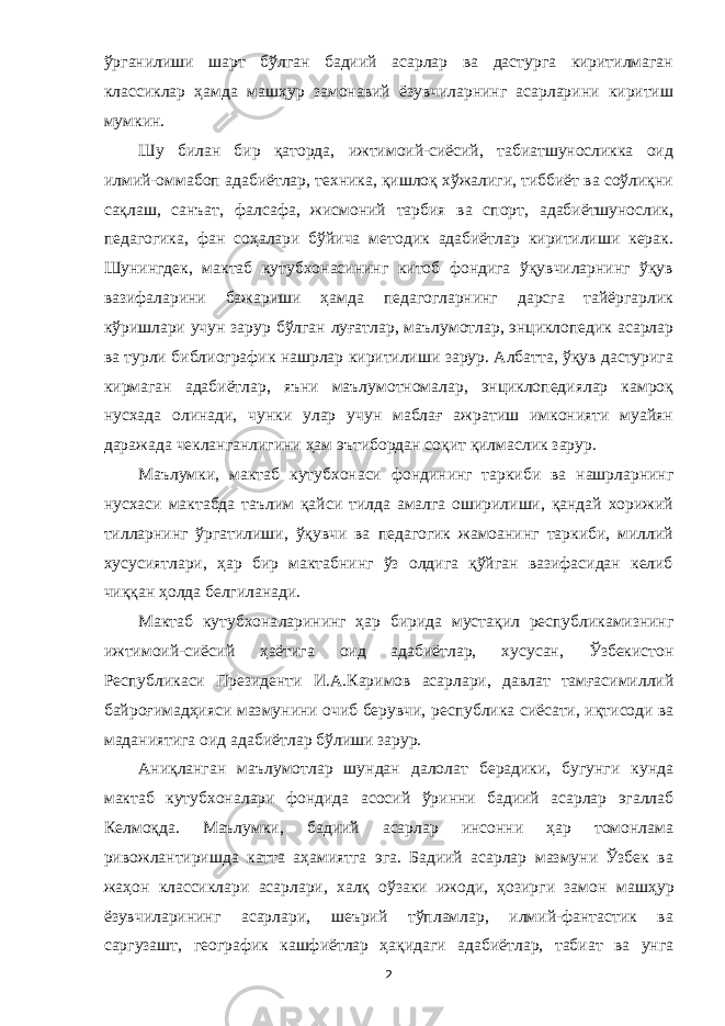 ўрганилиши шарт бўлган бадиий асарлар ва дастурга киритилмаган классиклар ҳамда машҳур замонавий ёзувчиларнинг асарларини киритиш м умкин. Шу билан бир қаторда, ижтимоий-сиёсий, табиатшуносликка оид илмий-оммабоп адабиётлар, техника, қишлоқ хўжалиги, тиббиёт ва соўлиқни сақлаш, санъат, фалсафа, жисмоний тарбия ва спорт, адабиётшунослик, педагогика, фан соҳалари бўйича методик адабиётлар киритилиши керак. Шунингдек, мактаб кутубхонасининг китоб фондига ўқувчиларнинг ўқув вазифаларини бажариши ҳамда педагогларнинг дарсга тайёргарлик кўришлари учун зарур бўлган луғатлар, маълумотлар, энциклопедик асарлар ва турли библиографик нашрлар киритилиши зарур. Албатта, ўқув дастурига кирмаган адабиётлар, яъни маълумотномалар, энциклопедиялар камроқ нусхада олинади, чунки улар учун маблағ ажратиш имконияти муайян даражада чекланганлигини ҳам эътибордан соқит қилмаслик зарур. Маълумки, мактаб кутубхонаси фондининг таркиби ва нашрларнинг нусхаси мактабда таълим қайси тилда амалга оширилиши, қандай хорижий тилларнинг ўргатилиши, ўқувчи ва педагогик жамоанинг таркиби, миллий хусусиятлари, ҳар бир мактабнинг ўз олдига қўйган вазифасидан келиб чиққан ҳолда белгиланади. Мактаб кутубхона ларининг ҳар бирида муста қ ил республикамизнинг ижтимоий-сиёсий ҳ аётига оид адабиётлар, хусусан, Ўзбекистон Республикаси Президенти И. А. Каримов асарлари, давлат тамғасимиллий байроғимад ҳ ияси мазмуни ни очиб берувчи, республика сиёсати, и қ тисоди ва маданиятига оид адаби ётлар б ў лиши зарур. Аниқланган маълумотлар шундан далолат берадики, бугунги кунда мактаб кутубхона лар и фондида асосий ў ринни бадиий асарлар эгалла б Келмоқда. Маълумки, бадиий асарлар инсонни ҳар томонлама ривожлантиришда катта аҳамиятга эга. Бадиий асарлар мазмуни Ўзбек ва жаҳон классиклари асарлари, халқ оўзаки ижоди, ҳозирги замон машҳур ёзувчиларининг асарлари, шеърий тўпламлар, илмий-фантастик ва саргузашт, географик кашфиётлар ҳақидаги ада биётлар, табиат ва унга 2 