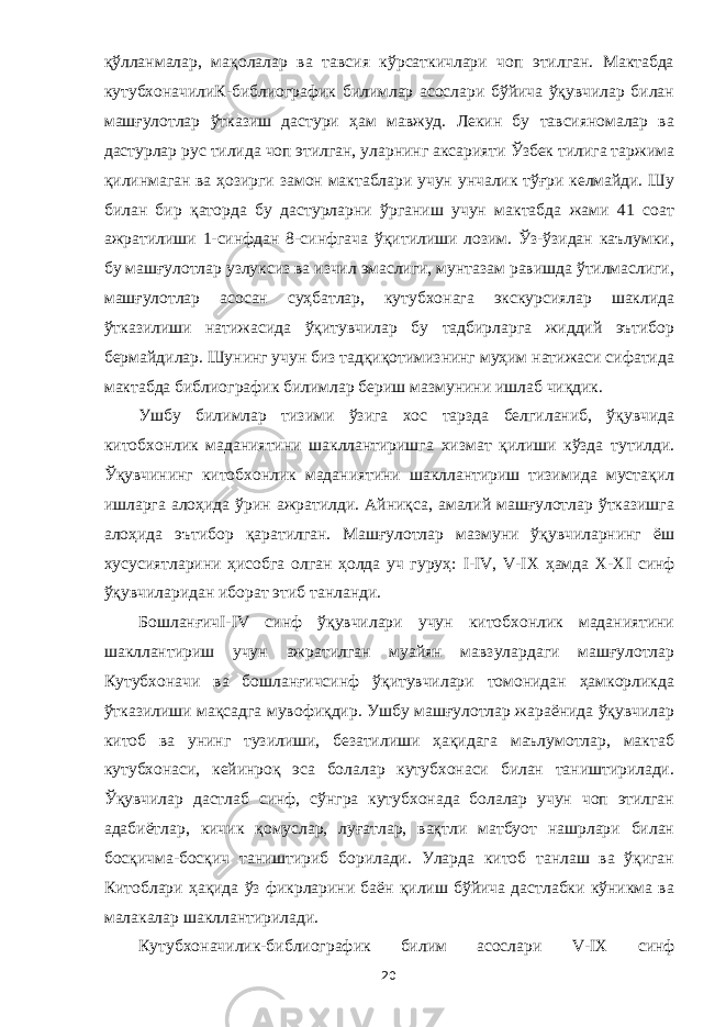 қўлланмалар, мақолалар ва тавсия кўрсаткичлари чоп этилган. Мактабда кутубхоначилиК-библиографик билимлар асослари бўйича ўқувчилар билан машғулотлар ўтказиш дастури ҳам мавжуд. Лекин бу тавсияномалар ва дастурлар рус тилида чоп этилган, уларнинг аксарияти Ўзбек тилига таржима қилинмаган ва ҳозирги замон мактаблари учун унчалик тўғри келмайди. Шу билан бир қаторда бу дастурларни ўрганиш учун мактабда жами 41 соат ажратилиши 1-синфдан 8-синфгача ўқитилиши лозим. Ўз-ўзидан каълумки, бу машғулотлар узлуксиз ва изчил эмаслиги, мунтазам равишда ўтилмаслиги, машғулотлар асосан суҳбатлар, кутубхонага экскурсиялар шаклида ўтказилиши натижасида ўқитувчилар бу тадбирларга жиддий эътибор бермайдилар. Шунинг учун биз тадқиқотимизнинг муҳим натижаси сифатида мактабда библиографик билимлар бериш мазмунини ишлаб чиқдик. Ушбу билимлар тизими ўзига хос тарзда белгиланиб, ўқувчида китобхонлик маданиятини шакллантиришга хизмат қилиши кўзда тутилди. Ўқувчининг китобхонлик маданиятини шакллантириш тизимида мустақил ишларга алоҳида ўрин ажратилди. Айниқса, амалий машғулотлар ўтказишга алоҳида эътибор қаратилган. Машғулотлар мазмуни ўқувчиларнинг ёш хусусиятларини ҳисобга олган ҳолда уч гуруҳ: I - IV , V -IX ҳамда Х-Х I синф ўқувчиларидан иборат этиб танланди. БошланғичI-I V синф ўқувчилари учун китобхонлик маданиятини шакллантириш учун ажратилган муайян мавзулардаги машғулотлар Кутубхоначи ва бошланғичсинф ўқитувчилари томонидан ҳамкорликда ўтказилиши мақсадга мувофиқдир. Ушбу машғулотлар жараёнида ўқувчилар китоб ва унинг тузилиши, безатилиши ҳақидага маълумотлар, мактаб кутубхонаси, кейинроқ эса болалар кутубхонаси билан таништирилади. Ўқувчилар дастлаб синф, сўнгра кутубхонада болалар учун чоп этилган адабиётлар, кичик қомуслар, луғатлар, вақтли матбуот нашрлари билан босқичма-босқич таништириб борилади. Уларда китоб танлаш ва ўқиган Китоблари ҳақида ўз фикрларини баён қилиш бўйича дастлабки кўникма ва малакалар шакллантирилади. Кутубхоначилик-библиографик билим асослари V -IX синф 20 