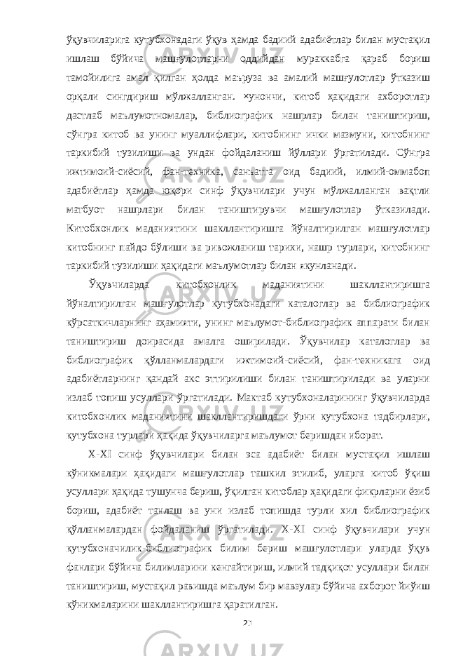 ўқувчиларига кутубхонадаги ўқув ҳамда бадиий адабиётлар билан мустақил ишлаш бўйича машғулотларни оддийдан мураккабга қараб бориш тамойилига амал қилган ҳолда маъруза ва амалий машғулотлар ўтказиш орқали сингдириш мўлжалланган. ×унончи, китоб ҳақидаги ахборотлар дастлаб маълумотномалар, библиографик нашрлар билан таништириш, сўнгра китоб ва унинг муаллифлари, китобнинг ички мазмуни, китобнинг таркибий тузилиши ва ундан фойдаланиш йўллари ўргатилади. Сўнгра ижтимоий-сиёсий, фан-техника, санъатга оид бадиий, илмий-оммабоп адабиётлар ҳамда юқори синф ўқувчилари учун мўлжалланган вақтли матбуот нашрлари билан таништирувчи машғулотлар ўтказилади. Китобхонлик маданиятини шакллантиришга йўналтирилган машғулотлар китобнинг пайдо бўлиши ва ривожланиш тарихи, нашр турлари, китобнинг таркибий тузилиши ҳақидаги маълумотлар билан якунланади. Ўқувчиларда китобхонлик маданиятини шакллантиришга йўналтирилган машғулотлар кутубхонадаги каталоглар ва библиографик кўрсаткичларнинг аҳамияти, унинг маълумот-библиографик аппарати билан таништириш доирасида амалга оширилади. Ўқувчилар каталоглар ва библиографик қўлланмалардаги ижтимоий-сиёсий, фан-техникага оид адабиётларнинг қандай акс эттирилиши билан таништирилади ва уларни излаб топиш усуллари ўргатилади. Мактаб кутубхоналарининг ўқувчиларда китобхонлик маданиятини шакллантиришдаги ўрни кутубхона тадбирлари, кутубхона турлари ҳақида ўқувчиларга маълумот беришдан иборат. Х-ХI синф ўқувчилари билан эса адабиёт билан мустақил ишлаш кўникмалари ҳақидаги машғулотлар ташкил этилиб, уларга китоб ўқиш усуллари ҳақида тушунча бериш, ўқилган китоблар ҳақидаги фикрларни ёзиб бориш, адабиёт танлаш ва уни излаб топишда турли хил библиографик қўлланмалардан фойдаланиш ўргатилади. Х-Х I синф ўқувчилари учун кутубхоначилик-библиографик билим бериш машғулотлари уларда ўқув фанлари бўйича билимларини кенгайтириш, илмий тадқиқот усуллари билан таништириш, мустақил равишда маълум бир мавзулар бўйича ахборот йиўиш кўникмаларини шакллантиришга қаратилган. 21 