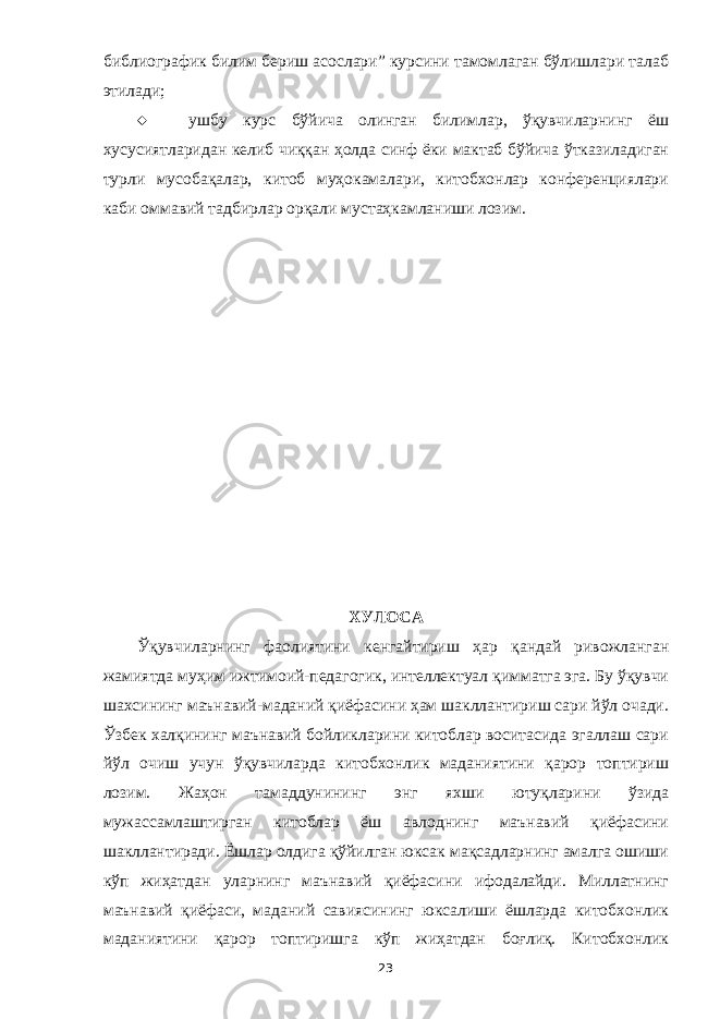 библиографик билим бериш асослари” курсини тамомлаган бўлишлари талаб этилади;  ушбу курс бўйича олинган билимлар, ўқувчиларнинг ёш хусусиятларидан келиб чиққан ҳолда синф ёки мактаб бўйича ўтказиладиган турли мусобақалар, китоб муҳокамалари, китобхонлар конференциялари каби оммавий тадбирлар орқали мустаҳкамланиши лозим. ХУЛОСА Ўқувчиларнинг фаолиятини кенгайтириш ҳар қандай ривожланган жамиятда муҳим ижтимоий-педагогик, интеллектуал қимматга эга. Бу ўқувчи шахсининг маънавий-маданий қиёфасини ҳам шакллантириш сари йўл очади. Ўзбек халқининг маънавий бойликларини китоблар воситасида эгаллаш сари йўл очиш учун ўқувчиларда китобхонлик маданиятини қарор топтириш лозим. Жаҳон тамаддунининг энг яхши ютуқларини ўзида мужассамлаштирган китоблар ёш авлоднинг маънавий қиёфасини шакллантиради. Ёшлар олдига қўйилган юксак мақсадларнинг амалга ошиши кўп жиҳатдан уларнинг маънавий қиёфасини ифодалайди. Миллатнинг маънавий қиёфаси, маданий савиясининг юксалиши ёшларда китобхонлик маданиятини қарор топтиришга кўп жиҳатдан боғлиқ. Китобхонлик 23 