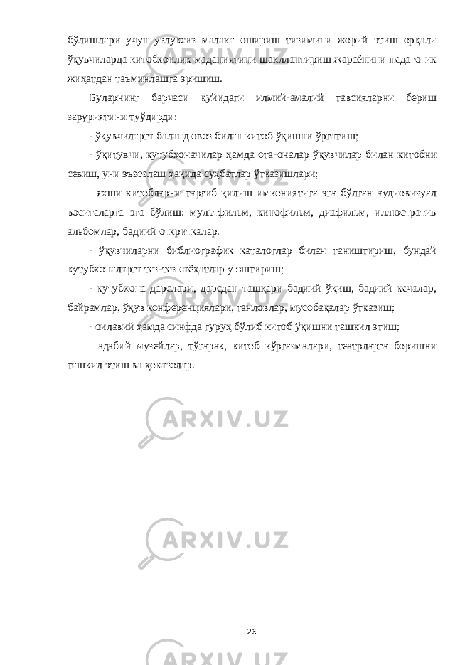 бўлишлари учун узлуксиз малака ошириш тизимини жорий этиш орқали ўқувчиларда китобхонлик маданиятини шакллантириш жараёнини педагогик жиҳатдан таъминлашга эришиш. Буларнинг барчаси қуйидаги илмий-амалий тавсияларни бериш заруриятини туўдирди: - ўқувчиларга баланд овоз билан китоб ўқишни ўргатиш; - ўқитувчи, кутубхоначилар ҳамда ота-оналар ўқувчилар билан китобни севиш, уни эъзозлаш ҳақида суҳбатлар ўтказишлари; - яхши китобларни тарғиб қилиш имкониятига эга бўлган аудиовизуал воситаларга эга бўлиш: мультфильм, кинофильм, диафильм, иллюстратив альбомлар, бадиий откриткалар. - ўқувчиларни библиографик каталоглар билан таништириш, бундай кутубхоналарга тез-тез саёҳатлар уюштириш; - кутубхона дарслари, дарсдан ташқари бадиий ўқиш, бадиий кечалар, байрамлар, ўқув конференциялари, танловлар, мусобақалар ўтказиш; - оилавий ҳамда синфда гуруҳ бўлиб китоб ўқишни ташкил этиш; - адабий музейлар, тўгарак, китоб кўргазмалари, театрларга боришни ташкил этиш ва ҳоказолар. 26 