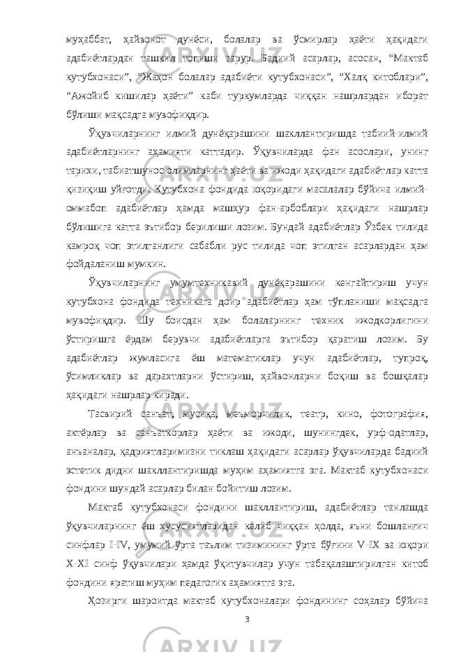 муҳаббат, ҳайвонот дунёси, болалар ва ўсмирлар ҳаёти ҳақидаги адабиётлардан ташкил топиши зарур. Бадиий асарлар, асосан, “Мактаб кутубхонаси”, “Жаҳон болалар адабиёти кутубхонаси”, “Халқ китоблари”, “Ажойиб кишилар ҳаёти” каби туркумларда чиққан нашрлардан иборат бўлиши мақсадга мувофиқдир. Ўқ увчиларнинг илмий дунёқарашини шакллантиришда табиий-илмий адабиётларнинг аҳамияти каттад ир. Ўқ увчиларда фан асослари, унинг тарихи, табиатшунос олимларнинг ҳаёти ва ижоди ҳақидаги адабиёт лар катта қизиқиш yйғотди. Кутубхона фондида юқоридаги масалалар бўйича илмий- оммабоп адабиётлар ҳамда машҳур фан-арбоблари ҳақидаги нашрлар бўлишига катта эътибор берилиши лозим. Бундай адабиётлар Ўзбек тилида камроқ чоп этилганлиги сабабли рус тилида чоп этилган асарлардан ҳам фойдаланиш мумкин. Ўқ увчиларнинг умумтехникавий дунёқарашини кенгайтириш учун кутубхона фондида техникага доир адабиётлар ҳам тўпланиши мақсад га мувофиқдир. Шу боисдан ҳам болаларнинг техник ижодкорлигини ўстиришга ёрдам берувчи адабиётларга эътибор қ аратиш лозим. Бу адабиётлар жумласи га ёш математиклар учун адабиётлар, тупр оқ , ўсимликлар ва дарахтларни ўстириш, ҳайвонларни боқиш ва бошқалар ҳақидаги нашрлар киради. Тасвирий санъат, мусиқа, меъморчилик, театр, кино, фотография, актёрлар ва санъаткорлар ҳаёти ва ижоди, шунингдек, урф-одатлар, анъаналар, қадриятларимизни тиклаш ҳақидаги асарлар ўқувчиларда бадиий эстетик дидни шакллантиришда муҳим аҳамиятга эга. Мактаб кутубхонаси фондини шундай асарлар билан бойитиш лозим . Мактаб кутубхона с и фондини шакллант и риш, адабиётлар танлашда ўқувчиларнинг ёш хусусиятларидан келиб чиққан ҳолда, яъни бошланғич синфлар I - IV , умумий ўрта таълим тизимининг ўрта бўғини V - I Х ва юқори Х-Х I синф ўқ у вчилари ҳамда ўқитувчилар учун табақалаштирилган китоб ф онди ни яратиш муҳим педагогик аҳамиятга эга. Ҳозирги шароитда мактаб кутубхоналари ф онди ни нг соҳалар бўйича 3 