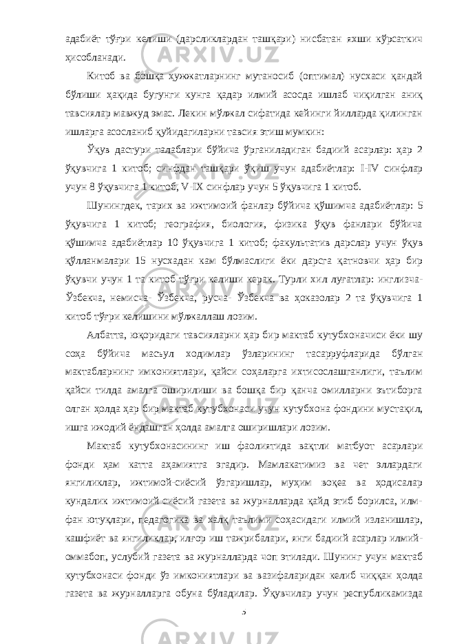 адабиёт тўғри келиши (дарсликлардан ташқари) нисбатан яхши кўрсаткич ҳисобланади. Китоб ва бошқа ҳужжатларнинг мутаносиб (оптимал) нусхаси қандай бўлиши ҳақида бугунги кунга қадар илмий асосда ишлаб чиқилган аниқ тавсиялар мавжуд эмас. Лекин мўлжал сифатида кейинги йилларда қилинган ишларга асосланиб қуйидагиларни тавсия этиш мумкин: Ўқув дастури талаблари бўйича ўрганиладиган бадиий асарлар: ҳар 2 ўқувчига 1 китоб; синфдан ташқари ўқиш учун адабиётлар: I - IV синфлар учун 8 ўқувчига 1 китоб, V - I Х синфлар учун 5 ўқувчига 1 китоб. Шунингдек , тарих ва ижтимоий фанлар бўй и ча қўшимча адабиётлар: 5 ўқувчига 1 китоб; география, биология, физика ўқув фанлари бўйича қў шимча адабиётлар 1 0 ўқувчига 1 китоб; факультатив дарслар учун ўқув қўлланмалари 15 нусхадан кам бўлмаслиги ёки дарсга қ атновчи ҳар бир ўқувчи учун 1 та китоб тўғри келиши керак. Турли хил луғатлар: инглизча- Ўзбекча, немисча- Ўзбекча, русча- Ўзбекча ва ҳоказолар 2 та ўқувчига 1 китоб тўғри келишини мўлжаллаш лозим. Албатта, юқоридаги тавсияларни ҳар бир мактаб кутубхоначиси ёки шу соҳа бўйича масъул ходимлар ўзларининг тасарруфларида бўлган мактабларнинг имкониятлари, қайси соҳаларга ихтисослашганлиги, таълим қайси тилда амалга оширилиши ва бошқа бир қанча омилларни эътиборга олган ҳолда ҳар бир мактаб кутубхона с и учун кутубхона фондини муста қи л, ишга ижодий ёндашган ҳолда амалга оширишлари лозим. Мактаб кутубхонасининг иш фаолиятида вақтли матбуот асарлари фонди ҳам катта аҳамиятга эгадир. Мамлакатимиз ва чет эллардаги янгиликлар, ижтимой-сиёсий ўзгаришлар, муҳим воқеа ва ҳодисалар кундалик ижтимоий-сиёсий газета ва журналларда қайд этиб борилса, илм- фан ютуқлари, педагогика ва халқ таълими соҳасидаги илмий изланишлар, кашфиёт ва янгиликлар, илғор иш тажрибалари, янги бадиий асарлар илмий- омм а боп, услубий газета ва журналларда чоп этилади. Шунинг учун мактаб кутубхонаси фонди ўз имкониятлари ва вазифаларидан келиб чиққан ҳ олда газета ва журналларга обуна бўладилар. Ўқувчилар учун республикамизда 5 