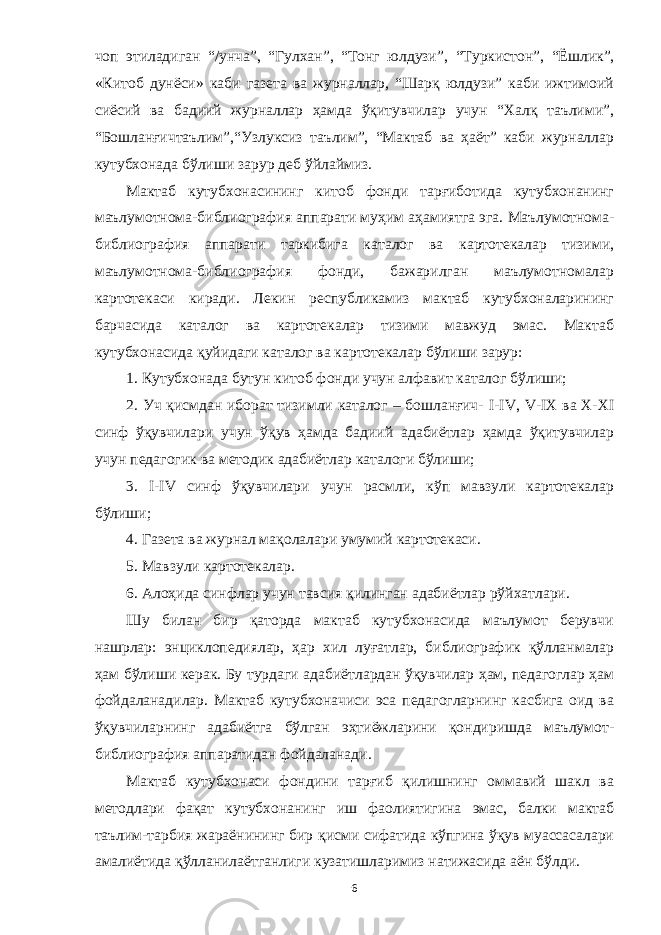 чоп этиладиган “/унча”, “Гулхан”, “Тонг юлдузи”, “ Туркистон”, “Ёшл ик”, «Китоб дунёси» каби газета ва журналлар, “Шарқ юлдузи” каби ижтимоий сиёсий ва бадиий журналлар ҳамда ўқитувчилар учун “Халқ таълими”, “Бошланғичтаълим”,“Узлуксиз таълим”, “Мактаб ва ҳаёт” каби журналлар кутубхонада бўл и ши зарур деб ўйла й миз . Мактаб кутубхонасининг китоб фонди тарғиботида кутубхонанинг маълумотнома-библиография аппарати муҳ и м аҳамиятга эга. Маълумотнома- библиография аппарати таркибига каталог ва картотекалар тизими, маълумотнома-библиография фонди, бажарилган маълумотномалар картотекаси киради. Лекин республикамиз мактаб кутубхоналарининг барчасида каталог ва картотекалар тизими мавжуд эмас. Мактаб кутубхонасида қуйидаги каталог ва картотекалар бўлиши зарур: 1. Кутубхонада бутун китоб фонди учун алфавит каталог бўлиши; 2. Уч қисмдан иборат тизимли каталог – бошланғич- I - IV , V - IX ва Х-Х I синф ўқувчилари учун ўқув ҳамда бадиий адабиётлар ҳамда ўқитувчилар учун пед аг огик ва методик адабиётлар каталоги бўлиши ; 3. I - IV синф ўқувчи л ари учун расмли, кўп мавзули картотекалар бўлиши; 4. Газета ва журнал мақолалари умумий картотекаси. 5. Мавзули картотекалар. 6. Алоҳида синфлар учун тавсия қилинган адабиётлар рўйхатлари. Шу билан бир қаторда мактаб кутубхонасида маълумот берувчи нашрлар: энциклопедиялар, ҳар х ил луғатлар, библиографик қўлланмалар ҳам бўл и ши керак. Бу турдаги адабиётлардан ўқувчилар ҳам, педагоглар ҳам фойдаланадилар. Мактаб кутубхоначиси эса педагогларнинг касбига оид ва ўқувчиларнинг адабиётга бўлган эҳтиёжларини қондиришда маълумот - библиография аппар а тидан фой д аланади. Мактаб кутубхонаси фондини тарғиб қилишнинг оммавий шакл ва методлари фақат кутубхонанинг иш фаолиятигина эмас, балки мактаб таълим-тарбия жараёнининг бир қис м и сифатида кўпгина ўқув муассасалари амалиётида қўлланилаётганлиги кузатишларимиз натижасида аён бўлди. 6 