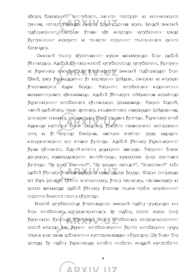 кўпроқ болаларнинг ҳис-туйғуси , олинган таассурот ва кечинмаларига с уя ни ш, насиҳатгўйликдан имкони борича қочиш керак. Бундай оммавий тадбирларнинг самарали ўтиши кўп жиҳатдан кутубхоначи ҳамда ўқитувчининг маҳорати ва танлаган асарининг таъсирчанлик кучига боғлиқдир. Оммавий таъсир кўрсатишнинг муҳим шаклларидан бири адабий ўйинлардир. Адабий ўйинлар мактаб кутуб х онасида кутубхоначи, ўқитувчи ва ўқувчилар ҳамкорлигида ўтказиладиган оммавий тадбирлардан бири бўлиб, улар ўқувчиларнинг ўз вақтлари ни ф о йда ли , самарали ва мароқли ўтказиш ларига ёрдам бера ди . Уларнинг китобхонлик маданиятини шакллантиришга кўмаклашади. Адабий ўйинларга тайёрланиш жараёнида ўқувчиларнинг китобхонлик кўникмалари фаоллашади. Уларни бадиий, илмий адабиётлар, турли луғатлар, маълумотнома нашрлардан фойдалан иш , қизиқарли с аволлар, топишмоқлар ўй л аб топишга ўргатади. Ўқу вч и л ар китоб ёрдамида мустақил билим оладилар, ўзларига топширилган вазифаларни аниқ ва ўз вақтида бажариш, иштирок этаётган гуруҳ олдидаги масъулиятларини ҳис этишга ўрганади. Адабий ўйинлар ўқувчиларнинг ўқиш кўникмаси , бадиий-эстетик дидларини оширади. Уларни нг билим доира лар и, му ш оҳа даларини кенгайтиради, мулоҳазали фикр юритишга ўргатади. “Бу фикр к им ники ?”, “Бу қаердан олинди?”, “Биласизми?” каби адабий ўй и нлар ўтказиш шубҳасиз яхши самара беради. Юқори синфларда эса ўқув фанлари бўйича викториналар, ўткир зеҳнлилар, топишмоқлар ва ҳоказо шаклларда адабий ўйинлар ўтказиш таълим-тарбия жараёнининг сифатига бевосита таъсир кўрсатади. Мактаб кутубхонасида ўтказиладиган оммавий тадбир турларидан яна бири китобхон л ар конференциясидир. Бу тадбир, асосан юқори синф ўқувчилари ўртасида ўтказилади. Барча китобхонлар к о нференциясининг асоси й ма қ сади ҳ ам ўқувчи- китобхонларнинг ўқиган китобларини чуқур таҳлил қила олиш қо билиятини мустаҳкамлашдан иборатдир. Шу билан бир қаторда бу тадбир ўқувчиларда китобга нисбатан жиддий муносабатни 8 