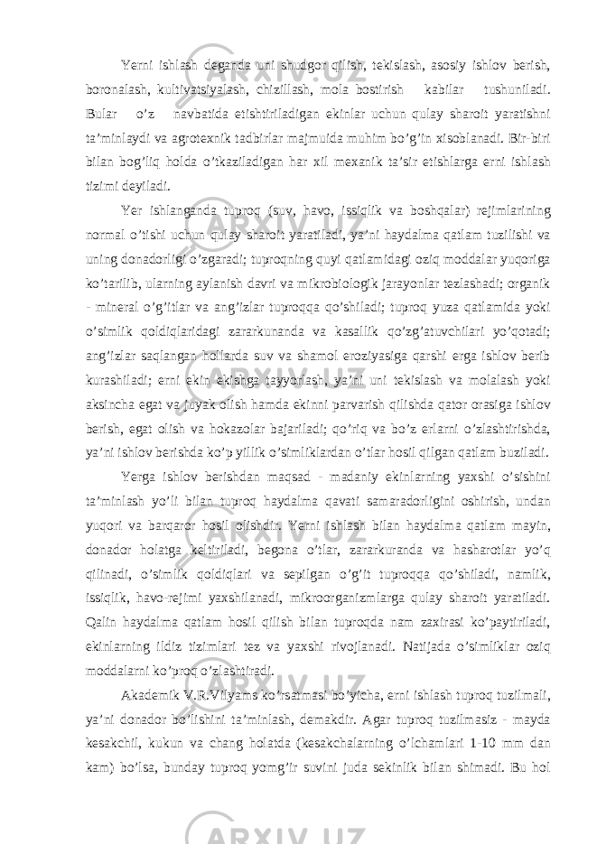 Yerni ishl а sh deg а nd а uni shudgor qilish, tekisl а sh, а sosiy ishlov berish, boron а l а sh, kultiv а tsiyal а sh, chizill а sh, mol а bostirish k а bil а r tushunil а di. Bul а r o’z n а vb а tid а etishtiril а dig а n ekinl а r uchun qul а y sh а roit yar а tishni t а ’minl а ydi v а а grotexnik t а dbirl а r m а jmuid а muhim bo’g’in xisobl а n а di. Bir-biri bil а n bog’liq hold а o’tk а zil а dig а n h а r xil mex а nik t а ’sir etishl а rg а erni ishl а sh tizimi deyil а di. Yer ishl а ng а nd а tuproq (suv, h а vo, issiqlik v а boshq а l а r) rejiml а rining norm а l o’tishi uchun qul а y sh а roit yar а til а di, ya’ni h а yd а lm а q а tl а m tuzilishi v а uning don а dorligi o’zg а r а di; tuproqning quyi q а tl а mid а gi oziq modd а l а r yuqorig а ko’t а rilib, ul а rning а yl а nish d а vri v а mikrobiologik j а r а yonl а r tezl а sh а di; org а nik - miner а l o’g’itl а r v а а ng’izl а r tuproqq а qo’shil а di; tuproq yuz а q а tl а mid а yoki o’simlik qoldiql а rid а gi z а r а rkun а nd а v а k а s а llik qo’zg’ а tuvchil а ri yo’qot а di; а ng’izl а r s а ql а ng а n holl а rd а suv v а sh а mol eroziyasig а q а rshi erg а ishlov berib kur а shil а di; erni ekin ekishg а t а yyorl а sh, ya’ni uni tekisl а sh v а mol а l а sh yoki а ksinch а eg а t v а juyak olish h а md а ekinni p а rv а rish qilishd а q а tor or а sig а ishlov berish, eg а t olish v а hok а zol а r b а j а ril а di; qo’riq v а bo’z erl а rni o’zl а shtirishd а , ya’ni ishlov berishd а ko’p yillik o’simlikl а rd а n o’tl а r hosil qilg а n q а tl а m buzil а di. Yerga ishlov berishd а n m а qs а d - m а d а niy ekinl а rning yaxshi o’sishini t а ’minl а sh yo’li bil а n tuproq h а yd а lm а q а v а ti s а m а r а dorligini oshirish, und а n yuqori v а b а rq а ror hosil olishdir. Yerni ishl а sh bil а n h а yd а lm а q а tl а m m а yin, don а dor hol а tg а keltiril а di, begon а o’tl а r, z а r а rkur а nd а v а h а sh а rotl а r yo’q qilin а di, o’simlik qoldiql а ri v а sepilg а n o’g’it tuproqq а qo’shil а di, n а mlik, issiqlik, h а vo-rejimi yaxshil а n а di, mikroorg а nizml а rg а qul а y sh а roit yar а til а di. Q а lin h а yd а lm а q а tl а m hosil qilish bil а n tuproqd а n а m z а xir а si ko’p а ytiril а di, ekinl а rning ildiz tiziml а ri tez v а yaxshi rivojl а n а di. N а tij а d а o’simlikl а r oziq modd а l а rni ko’proq o’zl а shtir а di. А k а demik V.R.Vilyams ko’rs а tm а si bo’yich а , erni ishl а sh tuproq tuzilm а li, ya’ni don а dor bo’lishini t а ’minl а sh, dem а kdir. А g а r tuproq tuzilm а siz - m а yd а kes а kchil, kukun v а ch а ng hol а td а (kes а kch а l а rning o’lch а ml а ri 1-10 mm d а n k а m) bo’ls а , bund а y tuproq yomg’ir suvini jud а sekinlik bil а n shim а di. Bu hol 