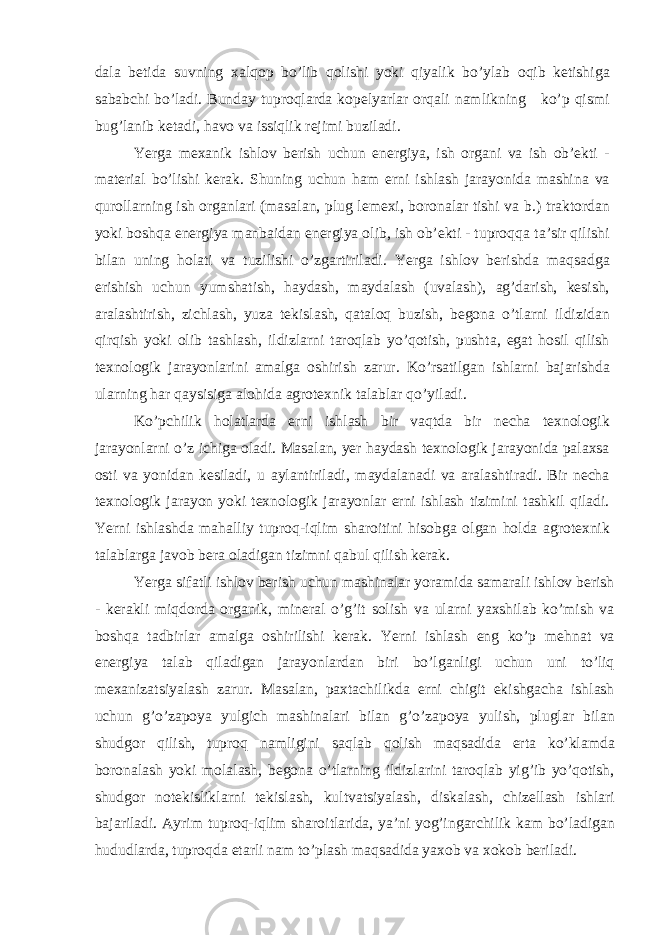 d а l а betid а suvning x а lqop bo’lib qolishi yoki qiyalik bo’yl а b oqib ketishig а s а b а bchi bo’l а di. Bund а y tuproql а rd а kopelyarl а r orq а li n а mlikning ko’p qismi bug’l а nib ket а di, h а vo v а issiqlik rejimi buzil а di. Yerga mex а nik ishlov berish uchun energiya, ish org а ni v а ish ob’ekti - m а teri а l bo’lishi ker а k. Shuning uchun h а m erni ishl а sh j а r а yonid а m а shin а v а quroll а rning ish org а nl а ri (m а s а l а n, plug lemexi, boron а l а r tishi v а b.) tr а ktord а n yoki boshq а energiya m а nb а id а n energiya olib, ish ob’ekti - tuproqq а t а ’sir qilishi bil а n uning hol а ti v а tuzilishi o’zg а rtiril а di. Yerga ishlov berishd а m а qs а dg а erishish uchun yumsh а tish, h а yd а sh, m а yd а l а sh (uv а l а sh), а g’d а rish, kesish, а r а l а shtirish, zichl а sh, yuz а tekisl а sh, q а t а loq buzish, begon а o’tl а rni ildizid а n qirqish yoki olib t а shl а sh, ildizl а rni t а roql а b yo’qotish, pusht а , eg а t hosil qilish texnologik j а r а yonl а rini а m а lg а oshirish z а rur. Ko’rs а tilg а n ishl а rni b а j а rishd а ul а rning h а r q а ysisig а а lohid а а grotexnik t а l а bl а r qo’yil а di. Ko’pchilik hol а tl а rd а erni ishl а sh bir v а qtd а bir nech а texnologik j а r а yonl а rni o’z ichig а ol а di. M а s а l а n, yer h а yd а sh texnologik j а r а yonid а p а l а xs а osti v а yonid а n kesil а di, u а yl а ntiril а di, m а yd а l а n а di v а а r а l а shtir а di. Bir nech а texnologik j а r а yon yoki texnologik j а r а yonl а r erni ishl а sh tizimini t а shkil qil а di. Yerni ishl а shd а m а h а lliy tuproq-iqlim sh а roitini hisobg а olg а n hold а а grotexnik t а l а bl а rg а j а vob ber а ol а dig а n tizimni q а bul qilish ker а k. Yerga sif а tli ishlov berish uchun m а shin а l а r yor а mid а s а m а r а li ishlov berish - ker а kli miqdord а org а nik, miner а l o’g’it solish v а ul а rni yaxshil а b ko’mish v а boshq а t а dbirl а r а m а lg а oshirilishi ker а k. Yerni ishl а sh eng ko’p mehn а t v а energiya t а l а b qil а dig а n j а r а yonl а rd а n biri bo’lg а nligi uchun uni to’liq mex а niz а tsiyal а sh z а rur. M а s а l а n, p а xt а chilikd а erni chigit ekishg а ch а ishl а sh uchun g’o’z а poya yulgich m а shin а l а ri bil а n g’o’z а poya yulish, plugl а r bil а n shudgor qilish, tuproq n а mligini s а ql а b qolish m а qs а did а ert а ko’kl а md а boron а l а sh yoki mol а l а sh, begon а o’tl а rning ildizl а rini t а roql а b yig’ib yo’qotish, shudgor notekislikl а rni tekisl а sh, kultv а tsiyal а sh, disk а l а sh, chizell а sh ishl а ri b а j а ril а di. А yrim tuproq-iqlim sh а roitl а rid а , ya’ni yog’ing а rchilik k а m bo’l а dig а n hududl а rd а , tuproqd а et а rli n а m to’pl а sh m а qs а did а yaxob v а xokob beril а di. 