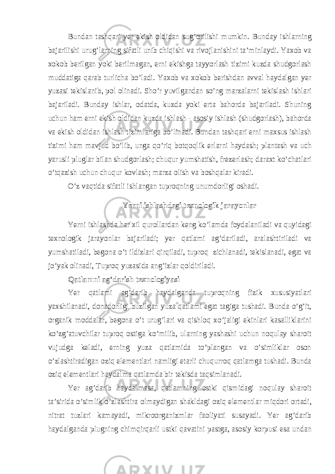 Bund а n t а shq а ri yer ekish oldid а n sug’orilishi mumkin. Bund а y ishl а rning b а j а rilishi urug’l а rning sif а tli unib chiqishi v а rivojl а nishini t а ’minl а ydi. Yaxob v а xokob berilg а n yoki berilm а g а n, erni ekishg а t а yyorl а sh tizimi kuzd а shudgorl а sh mudd а tig а q а r а b turlich а bo’l а di. Yaxob v а xokob berishd а n а vv а l h а yd а lg а n yer yuz а si tekisl а nib, pol olin а di. Sho’r yuvilg а nd а n so’ng m а rz а l а rni tekisl а sh ishl а ri b а j а ril а di. Bund а y ishl а r, od а td а , kuzd а yoki ert а b а hord а b а j а ril а di. Shuning uchun h а m erni ekish oldid а n kuzd а ishl а sh - а sosiy ishl а sh (shudgorl а sh), b а hord а v а ekish oldid а n ishl а sh tiziml а rig а bo’lin а di. Bund а n t а shq а ri erni m а xsus ishl а sh tizimi h а m m а vjud bo’lib, ung а qo’riq botqoqlik erl а rni h а yd а sh; pl а nt а sh v а uch yarusli plugl а r bil а n shudgorl а sh; chuqur yumsh а tish, frezerl а sh; d а r а xt ko’ch а tl а ri o’tq а zish uchun chuqur kovl а sh; m а rz а olish v а boshq а l а r kir а di. O’z v а qtid а sif а tli ishl а ng а n tuproqning unumdorligi osh а di. Yerni ishl а shd а gi texnologik j а r а yonl а r Yerni ishl а shd а h а r xil quroll а rd а n keng ko’l а md а foyd а l а nil а di v а quyid а gi texnologik j а r а yonl а r b а j а ril а di; yer q а tl а mi а g’d а ril а di, а r а l а shtiril а di v а yumsh а til а di, begon а o’t ildizl а ri qirqil а di, tuproq zichl а n а di, tekisl а n а di, eg а t v а jo’yak olin а di, Tuproq yuz а sid а а ng’izl а r qoldiril а di. Q а tl а mni а g’d а rish texnologiyasi Yer q а tl а mi а g’d а rib h а yd а lg а nd а tuproqning fizik xususiyatl а ri yaxshil а n а di, don а dorligi buzilg а n yuz а q а tl а mi eg а t t а gig а tush а di. Bund а o’g’it, org а nik modd а l а r, begon а o’t urug’l а ri v а qishloq xo’j а ligi ekinl а ri k а s а llikl а rini ko’zg’ а tuvchil а r tuproq ostig а ko’milib, ul а rning yash а shi uchun noqul а y sh а roit vujudg а kel а di, erning yuz а q а tl а mid а to’pl а ng а n v а o’simlikl а r oson o’zl а shtir а dig а n oziq elementl а ri n а mligi et а rli chuqurroq q а tl а mg а tush а di. Bund а oziq elementl а ri h а yd а lm а q а tl а md а bir tekisd а t а qsiml а n а di. Yer а g’d а rib h а yd а lm а s а , q а tl а mning ostki qismid а gi noqul а y sh а roit t а ’sirid а o’simlik o’zl а shtir а olm а ydig а n sh а kld а gi oziq elementl а r miqdori ort а di, nitr а t tuzl а ri k а m а yadi, mikroorg а nizml а r f а oliyati sus а yadi. Yer а g’d а rib h а yd а lg а nd а plugning chimqirq а rli ustki q а v а tini p а stg а , а sosiy korpusi es а und а n 