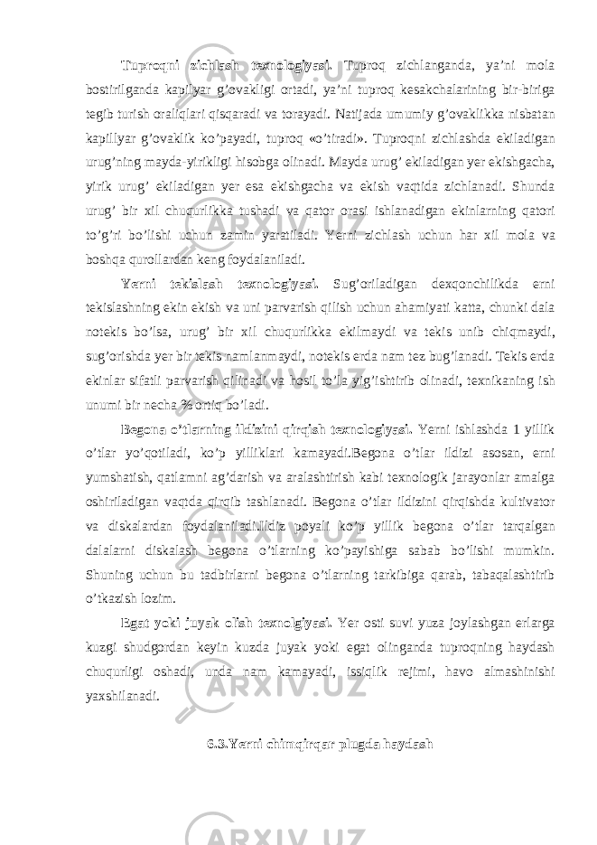 Tuproqni zichl а sh texnologiyasi. Tuproq zichl а ng а nd а , ya’ni mol а bostirilg а nd а k а pilyar g’ov а kligi ort а di, ya’ni tuproq kes а kch а l а rining bir-birig а tegib turish or а liql а ri qisq а r а di v а tor а yadi. N а tij а d а umumiy g’ov а klikk а nisb а t а n k а pillyar g’ov а klik ko’p а yadi, tuproq «o’tir а di». Tuproqni zichl а shd а ekil а dig а n urug’ning m а yd а -yirikligi hisobg а olin а di. M а yd а urug’ ekil а dig а n yer ekishg а ch а , yirik urug’ ekil а dig а n yer es а ekishg а ch а v а ekish v а qtid а zichl а n а di. Shund а urug’ bir xil chuqurlikk а tush а di v а q а tor or а si ishl а n а dig а n ekinl а rning q а tori to’g’ri bo’lishi uchun z а min yar а til а di. Yerni zichl а sh uchun h а r xil mol а v а boshq а quroll а rd а n keng foyd а l а nil а di. Yerni tekisl а sh texnologiyasi. Sug’oril а dig а n dexqonchilikd а erni tekisl а shning ekin ekish v а uni p а rv а rish qilish uchun а h а miyati k а tt а , chunki d а l а notekis bo’ls а , urug’ bir xil chuqurlikk а ekilm а ydi v а tekis unib chiqm а ydi, sug’orishd а yer bir tekis n а ml а nm а ydi, notekis erd а n а m tez bug’l а n а di. Tekis erd а ekinl а r sif а tli p а rv а rish qilin а di v а hosil to’l а yig’ishtirib olin а di, texnik а ning ish unumi bir nech а % ortiq bo’l а di. Begon а o’tl а rning ildizini qirqish texnologiyasi. Yerni ishl а shd а 1 yillik o’tl а r yo’qotil а di, ko’p yillikl а ri k а m а yadi.Begon а o’tl а r ildizi а sos а n, erni yumsh а tish, q а tl а mni а g’d а rish v а а r а l а shtirish k а bi texnologik j а r а yonl а r а m а lg а oshiril а dig а n v а qtd а qirqib t а shl а n а di. Begon а o’tl а r ildizini qirqishd а kultiv а tor v а disk а l а rd а n foyd а l а nil а di.Ildiz poyali ko’p yillik begon а o’tl а r t а rq а lg а n d а l а l а rni disk а l а sh begon а o’tl а rning ko’p а yishig а s а b а b bo’lishi mumkin. Shuning uchun bu t а dbirl а rni begon а o’tl а rning t а rkibig а q а r а b, t а b а q а l а shtirib o’tk а zish lozim. Eg а t yoki juyak olish texnolgiyasi. Yer osti suvi yuz а joyl а shg а n erl а rg а kuzgi shudgord а n keyin kuzd а juyak yoki eg а t oling а nd а tuproqning h а yd а sh chuqurligi osh а di, und а n а m k а m а yadi, issiqlik rejimi, h а vo а lm а shinishi yaxshil а n а di. 6.3.Yerni chimqirq а r plugd а h а yd а sh 